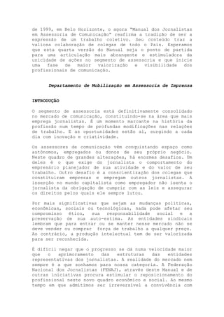 de 1999, em Belo Horizonte, o agora “Manual dos Jornalistas
em Assessoria de Comunicação” reafirma a tradição de ser a
expressão de um trabalho coletivo. Seu conteúdo traz a
valiosa colaboração de colegas de todo o País. Esperamos
que esta quarta versão do Manual seja o ponto de partida
para uma articulação mais abrangente e estimuladora da
unicidade de ações no segmento de assessoria e que inicie
uma fase de maior valorização e visibilidade dos
profissionais de comunicação.
Departamento de Mobilização em Assessoria de Imprensa
INTRODUÇÃO
O segmento de assessoria está definitivamente consolidado
no mercado de comunicação, constituindo-se na área que mais
emprega jornalistas. É um momento marcante na história da
profissão num tempo de profundas modificações nas relações
de trabalho. E as oportunidades estão aí, surgindo a cada
dia com inovação e criatividade.
Os assessores de comunicação vêm conquistando espaço como
autônomos, empregados ou donos de seu próprio negócio.
Neste quadro de grandes alterações, há enormes desafios. Um
deles é o que exige do jornalista o comportamento do
empresário planejador de sua atividade e do valor de seu
trabalho. Outro desafio é a conscientização dos colegas que
constituíram empresas e empregam outros jornalistas. A
inserção no mundo capitalista como empregador não isenta o
jornalista da obrigação de cumprir com as leis e assegurar
os direitos pelos quais ele sempre lutou.
Por mais significativas que sejam as mudanças políticas,
econômicas, sociais ou tecnológicas, nada pode afetar seu
compromisso ético, sua responsabilidade social e a
preservação de sua auto-estima. As entidades sindicais
lembram que para entrar ou se manter nesse mercado não se
deve vender ou comprar força de trabalho a qualquer preço.
Ao contrário, a produção intelectual tem de ser valorizada
para ser reconhecida.
É difícil negar que o progresso se dá numa velocidade maior
que o aprimoramento das estruturas das entidades
representativas dos jornalistas. A realidade do mercado nem
sempre é a que sonhamos para nossa categoria. A Federação
Nacional dos Jornalistas (FENAJ), através deste Manual e de
outras iniciativas procura estimular o reposicionamento do
profissional neste novo quadro econômico e social. Ao mesmo
tempo em que admitimos ser irreversível a convivência com
 