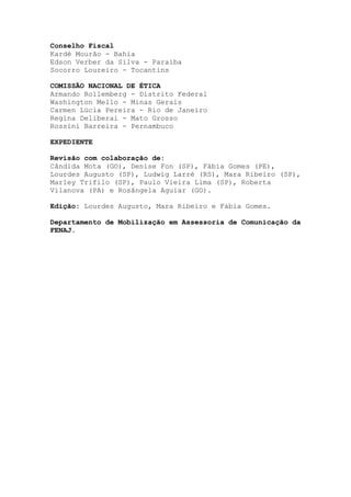 Conselho Fiscal
Kardé Mourão - Bahia
Edson Verber da Silva - Paraíba
Socorro Loureiro - Tocantins
COMISSÃO NACIONAL DE ÉTICA
Armando Rollemberg - Distrito Federal
Washington Mello - Minas Gerais
Carmen Lúcia Pereira - Rio de Janeiro
Regina Deliberai - Mato Grosso
Rossini Barreira - Pernambuco
EXPEDIENTE
Revisão com colaboração de:
Cândida Mota (GO), Denise Fon (SP), Fábia Gomes (PE),
Lourdes Augusto (SP), Ludwig Larré (RS), Mara Ribeiro (SP),
Marley Trifilo (SP), Paulo Vieira Lima (SP), Roberta
Vilanova (PA) e Rosângela Aguiar (GO).
Edição: Lourdes Augusto, Mara Ribeiro e Fábia Gomes.
Departamento de Mobilização em Assessoria de Comunicação da
FENAJ.
 