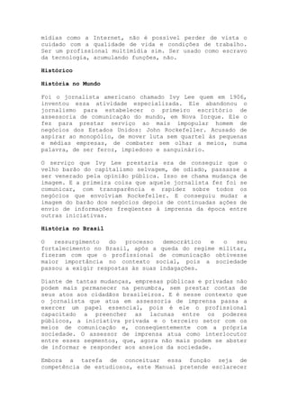 mídias como a Internet, não é possível perder de vista o
cuidado com a qualidade de vida e condições de trabalho.
Ser um profissional multimídia sim. Ser usado como escravo
da tecnologia, acumulando funções, não.
Histórico
História no Mundo
Foi o jornalista americano chamado Ivy Lee quem em 1906,
inventou essa atividade especializada. Ele abandonou o
jornalismo para estabelecer o primeiro escritório de
assessoria de comunicação do mundo, em Nova Iorque. Ele o
fez para prestar serviço ao mais impopular homem de
negócios dos Estados Unidos: John Rockefeller. Acusado de
aspirar ao monopólio, de mover luta sem quartel às pequenas
e médias empresas, de combater sem olhar a meios, numa
palavra, de ser feroz, impiedoso e sanguinário.
O serviço que Ivy Lee prestaria era de conseguir que o
velho barão do capitalismo selvagem, de odiado, passasse a
ser venerado pela opinião pública. Isso se chama mudança de
imagem. E a primeira coisa que aquele jornalista fez foi se
comunicar, com transparência e rapidez sobre todos os
negócios que envolviam Rockefeller. E conseguiu mudar a
imagem do barão dos negócios depois de continuadas ações de
envio de informações freqüentes à imprensa da época entre
outras iniciativas.
História no Brasil
O ressurgimento do processo democrático e o seu
fortalecimento no Brasil, após a queda do regime militar,
fizeram com que o profissional de comunicação obtivesse
maior importância no contexto social, pois a sociedade
passou a exigir respostas às suas indagações.
Diante de tantas mudanças, empresas públicas e privadas não
podem mais permanecer na penumbra, sem prestar contas de
seus atos aos cidadãos brasileiros. E é nesse contexto que
o jornalista que atua em assessoria de imprensa passa a
exercer um papel essencial, pois é ele o profissional
capacitado a preencher as lacunas entre os poderes
públicos, a iniciativa privada e o terceiro setor com os
meios de comunicação e, conseqüentemente com a própria
sociedade. O assessor de imprensa atua como interlocutor
entre esses segmentos, que, agora não mais podem se abster
de informar e responder aos anseios da sociedade.
Embora a tarefa de conceituar essa função seja de
competência de estudiosos, este Manual pretende esclarecer
 