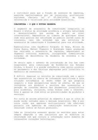 e contribuir para que a função de assessor de imprensa,
exercida exclusivamente por um jornalista, profissional
diplomado (Decreto lei nº 83.284/1979), de forma
reconhecida e valorizada pela sociedade brasileira.
CONJUNTURA – O QUE O FUTURO RESERVA
O segmento de assessoria de comunicação conquistou no
Brasil o status de atividade econômica e atingiu maturidade
e desenvolvimento que servem de modelo em nível
internacional. Empresários ou líderes de quaisquer áreas
onde seja preciso dar satisfação ao público correm risco de
insucesso, caso não entendam que uma estrutura de
assessoria de comunicação é fundamental para sua atividade.
Especialistas como Gaudêncio Torquato do Rego, Wilson da
Costa Bueno, Manoel Chaparro e Boanerges Lopes asseguram
que recriamos a assessoria de imprensa, emprestamos ao
segmento contornos modernos, incorporando nomenclaturas
surgidas em decorrência da dinâmica da economia e da
sociedade.
Um século após o advento da contratação de Ivy Lee como
responsável pela comunicação de Rockfeller nos Estados
Unidos, o Brasil é a grande referência como centro produtor
do pensamento e das técnicas empregadas pelo jornalista no
exercício da assessoria.
É difícil imaginar os veículos de comunicação sem o apoio
das assessorias na oferta de informação qualificada e essa
situação estratégica ao mesmo tempo em que propicia
respeito e boas perspectivas emite um alerta. Há que se
incorporar aos produtos e serviços das assessorias a
geração de conteúdo dentro dos parâmetros jornalísticos
para alimentar, inclusive, novas mídias como a Internet.
Esse é apenas um item entre as possibilidades de produtos e
serviços.
Por conta do enorme potencial do segmento é que os olhos do
mundo estão voltados para o mercado brasileiro. Não é por
outra razão que empresas multinacionais têm efetivado
parceria com agências de comunicação brasileiras e o
resultado indica um futuro promissor.
Cabe ao jornalista assessor apurar os sentidos para estar
sempre adaptado a uma conjuntura que se modifica na
velocidade com que circula a informação neste momento de
incessantes inovações tecnológicas.
 