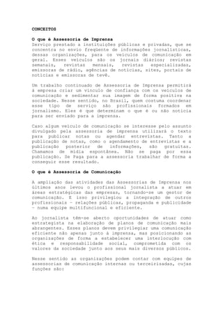 CONCEITOS
O que é Assessoria de Imprensa
Serviço prestado a instituições públicas e privadas, que se
concentra no envio freqüente de informações jornalísticas,
dessas organizações, para os veículos de comunicação em
geral. Esses veículos são os jornais diários; revistas
semanais, revistas mensais, revistas especializadas,
emissoras de rádio, agências de notícias, sites, portais de
notícias e emissoras de tevê.
Um trabalho continuado de Assessoria de Imprensa permitirá
à empresa criar um vínculo de confiança com os veículos de
comunicação e sedimentar sua imagem de forma positiva na
sociedade. Nesse sentido, no Brasil, quem costuma coordenar
esse tipo de serviço são profissionais formados em
jornalismo. Eles é que determinam o que é ou não notícia
para ser enviado para a imprensa.
Caso algum veículo de comunicação se interesse pelo assunto
divulgado pela assessoria de imprensa utilizará o texto
para publicar notas ou agendar entrevistas. Tanto a
publicação de notas, como o agendamento de entrevistas e a
publicação posterior de informações, são gratuitas.
Chamamos de mídia espontânea. Não se paga por essa
publicação. Se Paga para a assessoria trabalhar de forma a
conseguir esse resultado.
O que é Assessoria de Comunicação
A ampliação das atividades das Assessorias de Imprensa nos
últimos anos levou o profissional jornalista a atuar em
áreas estratégicas das empresas, tornando-se um gestor de
comunicação. E isso privilegiou a integração de outros
profissionais – relações públicas, propaganda e publicidade
– numa equipe multifuncional e eficiente.
Ao jornalista têm-se aberto oportunidades de atuar como
estrategista na elaboração de planos de comunicação mais
abrangentes. Esses planos devem privilegiar uma comunicação
eficiente não apenas junto à imprensa, mas posicionando as
organizações de forma a estabelecer uma interlocução com
ética e responsabilidade social, comprometida com os
valores da sociedade junto aos seus mais diversos públicos.
Nesse sentido as organizações podem contar com equipes de
assessorias de comunicação internas ou terceirizadas, cujas
funções são:
 