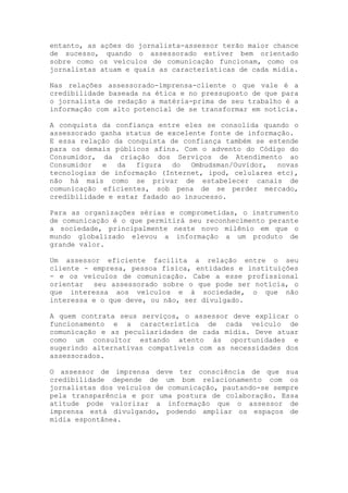 entanto, as ações do jornalista-assessor terão maior chance
de sucesso, quando o assessorado estiver bem orientado
sobre como os veículos de comunicação funcionam, como os
jornalistas atuam e quais as características de cada mídia.
Nas relações assessorado-imprensa-cliente o que vale é a
credibilidade baseada na ética e no pressuposto de que para
o jornalista de redação a matéria-prima de seu trabalho é a
informação com alto potencial de se transformar em notícia.
A conquista da confiança entre eles se consolida quando o
assessorado ganha status de excelente fonte de informação.
E essa relação da conquista de confiança também se estende
para os demais públicos afins. Com o advento do Código do
Consumidor, da criação dos Serviços de Atendimento ao
Consumidor e da figura do Ombudsman/Ouvidor, novas
tecnologias de informação (Internet, ipod, celulares etc),
não há mais como se privar de estabelecer canais de
comunicação eficientes, sob pena de se perder mercado,
credibilidade e estar fadado ao insucesso.
Para as organizações sérias e comprometidas, o instrumento
de comunicação é o que permitirá seu reconhecimento perante
a sociedade, principalmente neste novo milênio em que o
mundo globalizado elevou a informação a um produto de
grande valor.
Um assessor eficiente facilita a relação entre o seu
cliente - empresa, pessoa física, entidades e instituições
- e os veículos de comunicação. Cabe a esse profissional
orientar seu assessorado sobre o que pode ser notícia, o
que interessa aos veículos e à sociedade, o que não
interessa e o que deve, ou não, ser divulgado.
A quem contrata seus serviços, o assessor deve explicar o
funcionamento e a característica de cada veículo de
comunicação e as peculiaridades de cada mídia. Deve atuar
como um consultor estando atento às oportunidades e
sugerindo alternativas compatíveis com as necessidades dos
assessorados.
O assessor de imprensa deve ter consciência de que sua
credibilidade depende de um bom relacionamento com os
jornalistas dos veículos de comunicação, pautando-se sempre
pela transparência e por uma postura de colaboração. Essa
atitude pode valorizar a informação que o assessor de
imprensa está divulgando, podendo ampliar os espaços de
mídia espontânea.
 