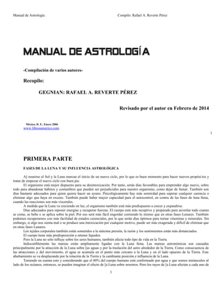 Manual de Astrología

Compilo: Rafael A. Reverte Pérez

MANUAL DE ASTROLOGÍ A
-Compilación de varios autores-

Recopilo:
GEGNIAN: RAFAEL A. REVERTE PÉREZ
Revisado por el autor en Febrero de 2014
México, D. F., Enero 2006

www.librosamerico.com
1

PRIMERA PARTE
FASES DE LA LUNA Y SU INFLUENCIA ASTROLÓGICA
A] reunirse el Sol y la Luna marcan el inicio de un nuevo ciclo, por lo que es buen momento para hacer nuevos propósi tos y
tratar de empezar el nuevo ciclo con buen pie.
El organismo está mejor dispuesto para su desintoxicación. Por tanto, serán días favorables para emprender algo nuevo, sobre
todo para abandonar hábitos y costumbres que pueden ser perjudiciales para nuestro organismo, como dejar de fumar. También son
días bastante adecuados para quien quiera hacer un ayuno. Psicológicamente hay más serenidad para superar cualquier carencia o
eliminar algo que haya en exceso. También puede haber mayor capacidad para el autocontrol, en contra de las fases de luna llena,
cuando las reacciones son más viscerales.
A medida que la Luna va creciendo en luz, el organismo también está más predispuesto a crecer y expandirse.
Días adecuados para reponer energías y recuperar fuerzas. El cuerpo está más receptivo y preparado para asimilar todo cuanto
se come, se bebe o se aplica sobre la piel. Por eso será más fácil engordar comiendo lo mismo que en otras fases Lunares. También
podemos recuperarnos con más facilidad de estados carenciales, por lo que serán días óptimos para tornar vitaminas y minerales. Sin
embargo, si algo nos sienta mal o se produce una intoxicación por cualquier motivo, puede ser más exagerada y difícil de eliminar que
en otras fases Lunares.
Los tejidos corporales también están sometidos a la máxima presión, la razón y los sentimientos están más distanciados.
El cuerpo tiene más predisposición a retener líquidos
Pero la Luna no sólo influye sobre los seres humanos, también afecta todo tipo de vida en la Tierra.
Indiscutiblemente las mareas están ampliamente ligadas con la Luna llena. Las mareas astronómicas son causadas
principalmente por la atracción de la Luna sobre [as aguas y por la traslación del astro alrededor de la Tierra. Como consecuencia de
las atracciones y del movimiento, el agua se acumula en el punto más cercano a la Luna y en el lado opuesto de la Tierra. Este
abultamiento se va desplazando por la rotación de la Tierra y la cambiante posición e influencia de la Luna.
Teniendo en cuenta esto y considerando que el 80% del cuerpo humano está conformado por agua y que somos minúsculos al
lado de los océanos, entonces, se pueden imaginar el efecto de [a Luna sobre nosotros. Pero los rayos de [a Luna afectan a cada uno de
1

 