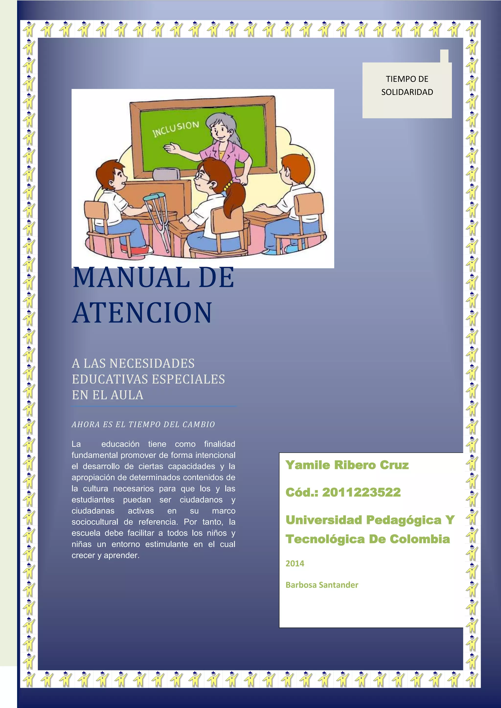 MANUAL DE
ATENCION
A LAS NECESIDADES
EDUCATIVAS ESPECIALES
EN EL AULA
AHORA ES EL TIEMPO DEL CAMBIO
La educación tiene como finalidad
fundamental promover de forma intencional
el desarrollo de ciertas capacidades y la
apropiación de determinados contenidos de
la cultura necesarios para que los y las
estudiantes puedan ser ciudadanos y
ciudadanas activas en su marco
sociocultural de referencia. Por tanto, la
escuela debe facilitar a todos los niños y
niñas un entorno estimulante en el cual
crecer y aprender.
TIEMPO DE
SOLIDARIDAD
Yamile Ribero Cruz
Cód.: 2011223522
Universidad Pedagógica Y
Tecnológica De Colombia
2014
Barbosa Santander
 