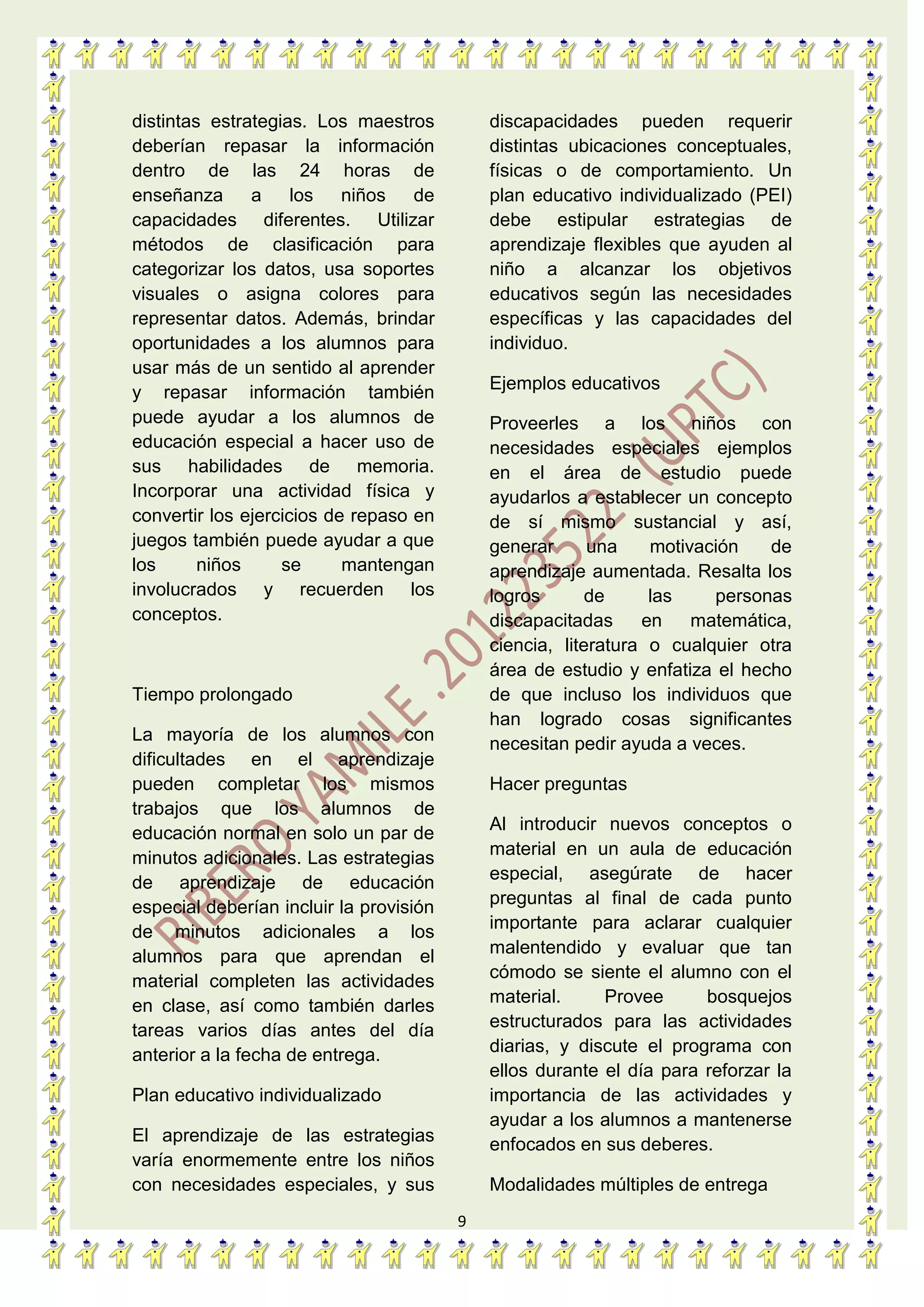 9
distintas estrategias. Los maestros
deberían repasar la información
dentro de las 24 horas de
enseñanza a los niños de
capacidades diferentes. Utilizar
métodos de clasificación para
categorizar los datos, usa soportes
visuales o asigna colores para
representar datos. Además, brindar
oportunidades a los alumnos para
usar más de un sentido al aprender
y repasar información también
puede ayudar a los alumnos de
educación especial a hacer uso de
sus habilidades de memoria.
Incorporar una actividad física y
convertir los ejercicios de repaso en
juegos también puede ayudar a que
los niños se mantengan
involucrados y recuerden los
conceptos.
Tiempo prolongado
La mayoría de los alumnos con
dificultades en el aprendizaje
pueden completar los mismos
trabajos que los alumnos de
educación normal en solo un par de
minutos adicionales. Las estrategias
de aprendizaje de educación
especial deberían incluir la provisión
de minutos adicionales a los
alumnos para que aprendan el
material completen las actividades
en clase, así como también darles
tareas varios días antes del día
anterior a la fecha de entrega.
Plan educativo individualizado
El aprendizaje de las estrategias
varía enormemente entre los niños
con necesidades especiales, y sus
discapacidades pueden requerir
distintas ubicaciones conceptuales,
físicas o de comportamiento. Un
plan educativo individualizado (PEI)
debe estipular estrategias de
aprendizaje flexibles que ayuden al
niño a alcanzar los objetivos
educativos según las necesidades
específicas y las capacidades del
individuo.
Ejemplos educativos
Proveerles a los niños con
necesidades especiales ejemplos
en el área de estudio puede
ayudarlos a establecer un concepto
de sí mismo sustancial y así,
generar una motivación de
aprendizaje aumentada. Resalta los
logros de las personas
discapacitadas en matemática,
ciencia, literatura o cualquier otra
área de estudio y enfatiza el hecho
de que incluso los individuos que
han logrado cosas significantes
necesitan pedir ayuda a veces.
Hacer preguntas
Al introducir nuevos conceptos o
material en un aula de educación
especial, asegúrate de hacer
preguntas al final de cada punto
importante para aclarar cualquier
malentendido y evaluar que tan
cómodo se siente el alumno con el
material. Provee bosquejos
estructurados para las actividades
diarias, y discute el programa con
ellos durante el día para reforzar la
importancia de las actividades y
ayudar a los alumnos a mantenerse
enfocados en sus deberes.
Modalidades múltiples de entrega
 