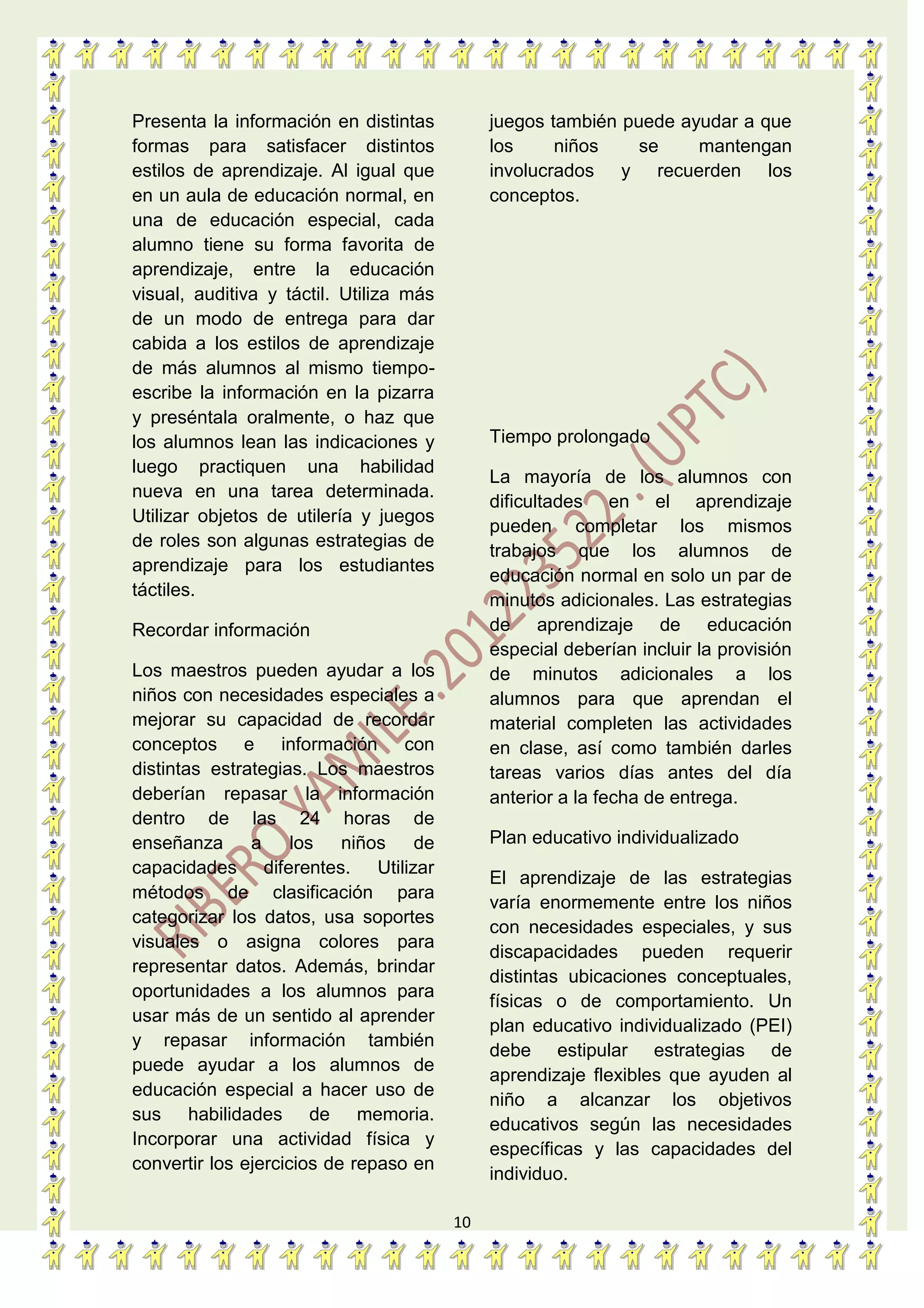 10
Presenta la información en distintas
formas para satisfacer distintos
estilos de aprendizaje. Al igual que
en un aula de educación normal, en
una de educación especial, cada
alumno tiene su forma favorita de
aprendizaje, entre la educación
visual, auditiva y táctil. Utiliza más
de un modo de entrega para dar
cabida a los estilos de aprendizaje
de más alumnos al mismo tiempo-
escribe la información en la pizarra
y preséntala oralmente, o haz que
los alumnos lean las indicaciones y
luego practiquen una habilidad
nueva en una tarea determinada.
Utilizar objetos de utilería y juegos
de roles son algunas estrategias de
aprendizaje para los estudiantes
táctiles.
Recordar información
Los maestros pueden ayudar a los
niños con necesidades especiales a
mejorar su capacidad de recordar
conceptos e información con
distintas estrategias. Los maestros
deberían repasar la información
dentro de las 24 horas de
enseñanza a los niños de
capacidades diferentes. Utilizar
métodos de clasificación para
categorizar los datos, usa soportes
visuales o asigna colores para
representar datos. Además, brindar
oportunidades a los alumnos para
usar más de un sentido al aprender
y repasar información también
puede ayudar a los alumnos de
educación especial a hacer uso de
sus habilidades de memoria.
Incorporar una actividad física y
convertir los ejercicios de repaso en
juegos también puede ayudar a que
los niños se mantengan
involucrados y recuerden los
conceptos.
Tiempo prolongado
La mayoría de los alumnos con
dificultades en el aprendizaje
pueden completar los mismos
trabajos que los alumnos de
educación normal en solo un par de
minutos adicionales. Las estrategias
de aprendizaje de educación
especial deberían incluir la provisión
de minutos adicionales a los
alumnos para que aprendan el
material completen las actividades
en clase, así como también darles
tareas varios días antes del día
anterior a la fecha de entrega.
Plan educativo individualizado
El aprendizaje de las estrategias
varía enormemente entre los niños
con necesidades especiales, y sus
discapacidades pueden requerir
distintas ubicaciones conceptuales,
físicas o de comportamiento. Un
plan educativo individualizado (PEI)
debe estipular estrategias de
aprendizaje flexibles que ayuden al
niño a alcanzar los objetivos
educativos según las necesidades
específicas y las capacidades del
individuo.
 