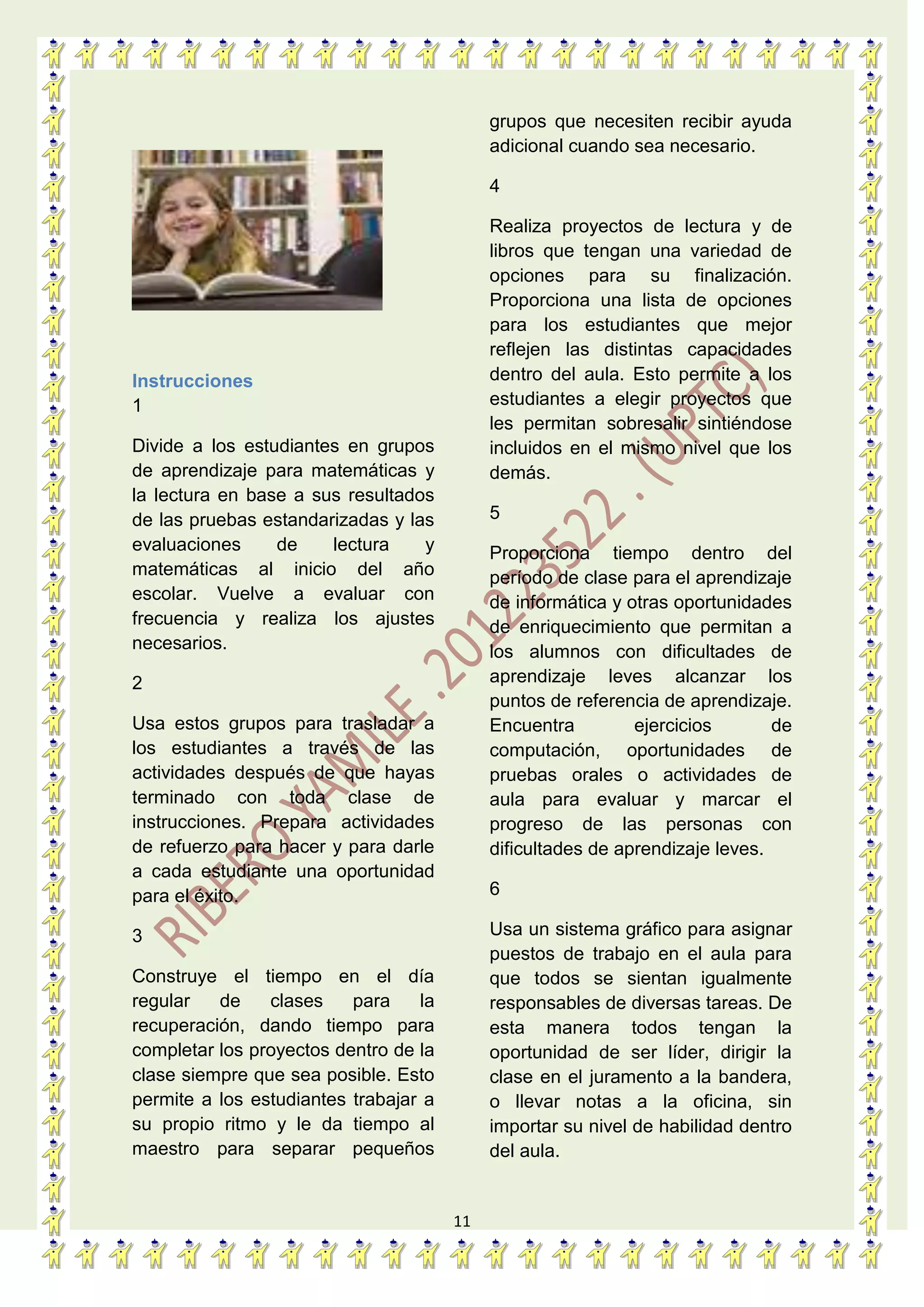 11
Instrucciones
1
Divide a los estudiantes en grupos
de aprendizaje para matemáticas y
la lectura en base a sus resultados
de las pruebas estandarizadas y las
evaluaciones de lectura y
matemáticas al inicio del año
escolar. Vuelve a evaluar con
frecuencia y realiza los ajustes
necesarios.
2
Usa estos grupos para trasladar a
los estudiantes a través de las
actividades después de que hayas
terminado con toda clase de
instrucciones. Prepara actividades
de refuerzo para hacer y para darle
a cada estudiante una oportunidad
para el éxito.
3
Construye el tiempo en el día
regular de clases para la
recuperación, dando tiempo para
completar los proyectos dentro de la
clase siempre que sea posible. Esto
permite a los estudiantes trabajar a
su propio ritmo y le da tiempo al
maestro para separar pequeños
grupos que necesiten recibir ayuda
adicional cuando sea necesario.
4
Realiza proyectos de lectura y de
libros que tengan una variedad de
opciones para su finalización.
Proporciona una lista de opciones
para los estudiantes que mejor
reflejen las distintas capacidades
dentro del aula. Esto permite a los
estudiantes a elegir proyectos que
les permitan sobresalir sintiéndose
incluidos en el mismo nivel que los
demás.
5
Proporciona tiempo dentro del
período de clase para el aprendizaje
de informática y otras oportunidades
de enriquecimiento que permitan a
los alumnos con dificultades de
aprendizaje leves alcanzar los
puntos de referencia de aprendizaje.
Encuentra ejercicios de
computación, oportunidades de
pruebas orales o actividades de
aula para evaluar y marcar el
progreso de las personas con
dificultades de aprendizaje leves.
6
Usa un sistema gráfico para asignar
puestos de trabajo en el aula para
que todos se sientan igualmente
responsables de diversas tareas. De
esta manera todos tengan la
oportunidad de ser líder, dirigir la
clase en el juramento a la bandera,
o llevar notas a la oficina, sin
importar su nivel de habilidad dentro
del aula.
 