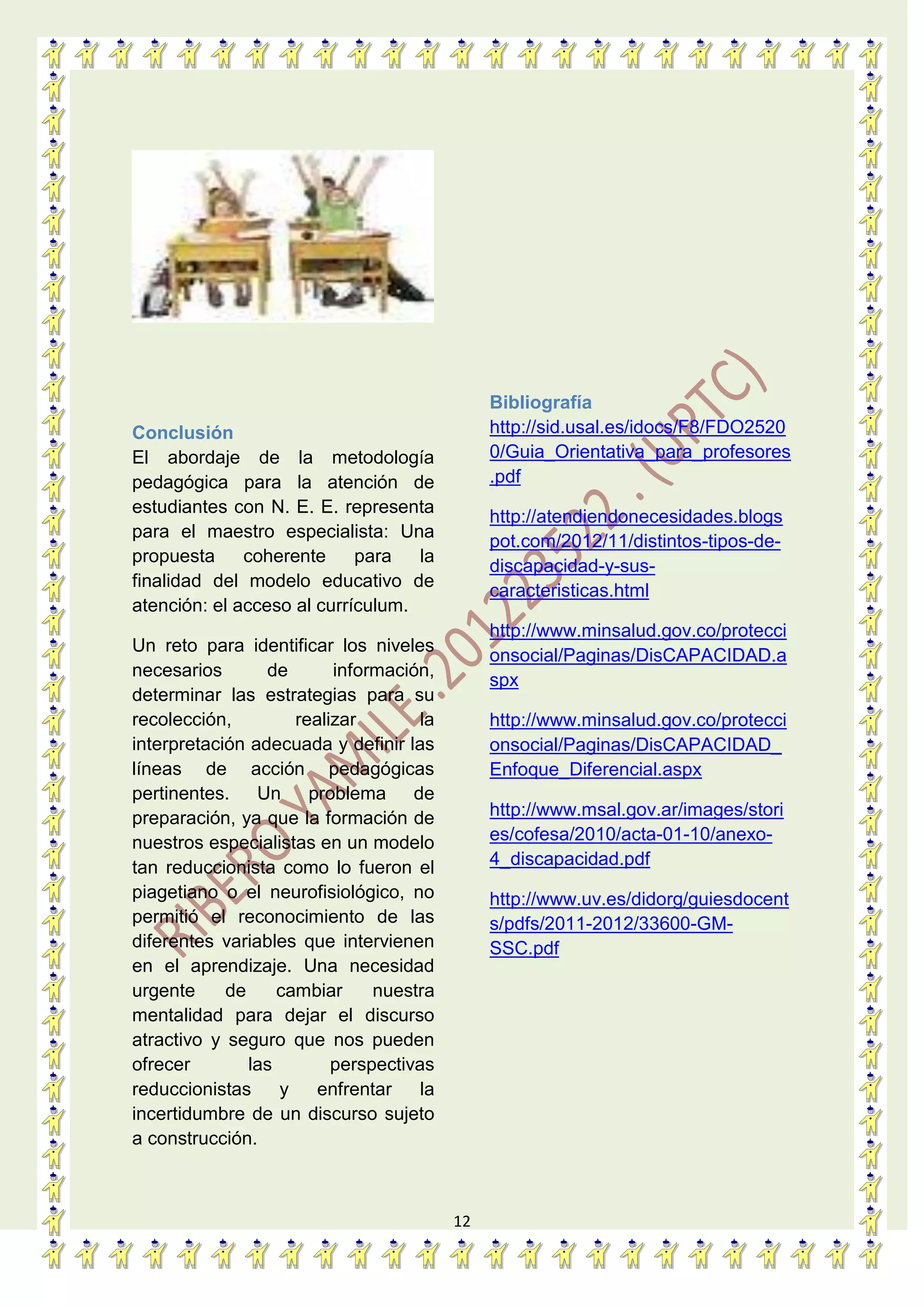 12
Conclusión
El abordaje de la metodología
pedagógica para la atención de
estudiantes con N. E. E. representa
para el maestro especialista: Una
propuesta coherente para la
finalidad del modelo educativo de
atención: el acceso al currículum.
Un reto para identificar los niveles
necesarios de información,
determinar las estrategias para su
recolección, realizar la
interpretación adecuada y definir las
líneas de acción pedagógicas
pertinentes. Un problema de
preparación, ya que la formación de
nuestros especialistas en un modelo
tan reduccionista como lo fueron el
piagetiano o el neurofisiológico, no
permitió el reconocimiento de las
diferentes variables que intervienen
en el aprendizaje. Una necesidad
urgente de cambiar nuestra
mentalidad para dejar el discurso
atractivo y seguro que nos pueden
ofrecer las perspectivas
reduccionistas y enfrentar la
incertidumbre de un discurso sujeto
a construcción.
Bibliografía
http://sid.usal.es/idocs/F8/FDO2520
0/Guia_Orientativa_para_profesores
.pdf
http://atendiendonecesidades.blogs
pot.com/2012/11/distintos-tipos-de-
discapacidad-y-sus-
caracteristicas.html
http://www.minsalud.gov.co/protecci
onsocial/Paginas/DisCAPACIDAD.a
spx
http://www.minsalud.gov.co/protecci
onsocial/Paginas/DisCAPACIDAD_
Enfoque_Diferencial.aspx
http://www.msal.gov.ar/images/stori
es/cofesa/2010/acta-01-10/anexo-
4_discapacidad.pdf
http://www.uv.es/didorg/guiesdocent
s/pdfs/2011-2012/33600-GM-
SSC.pdf
 