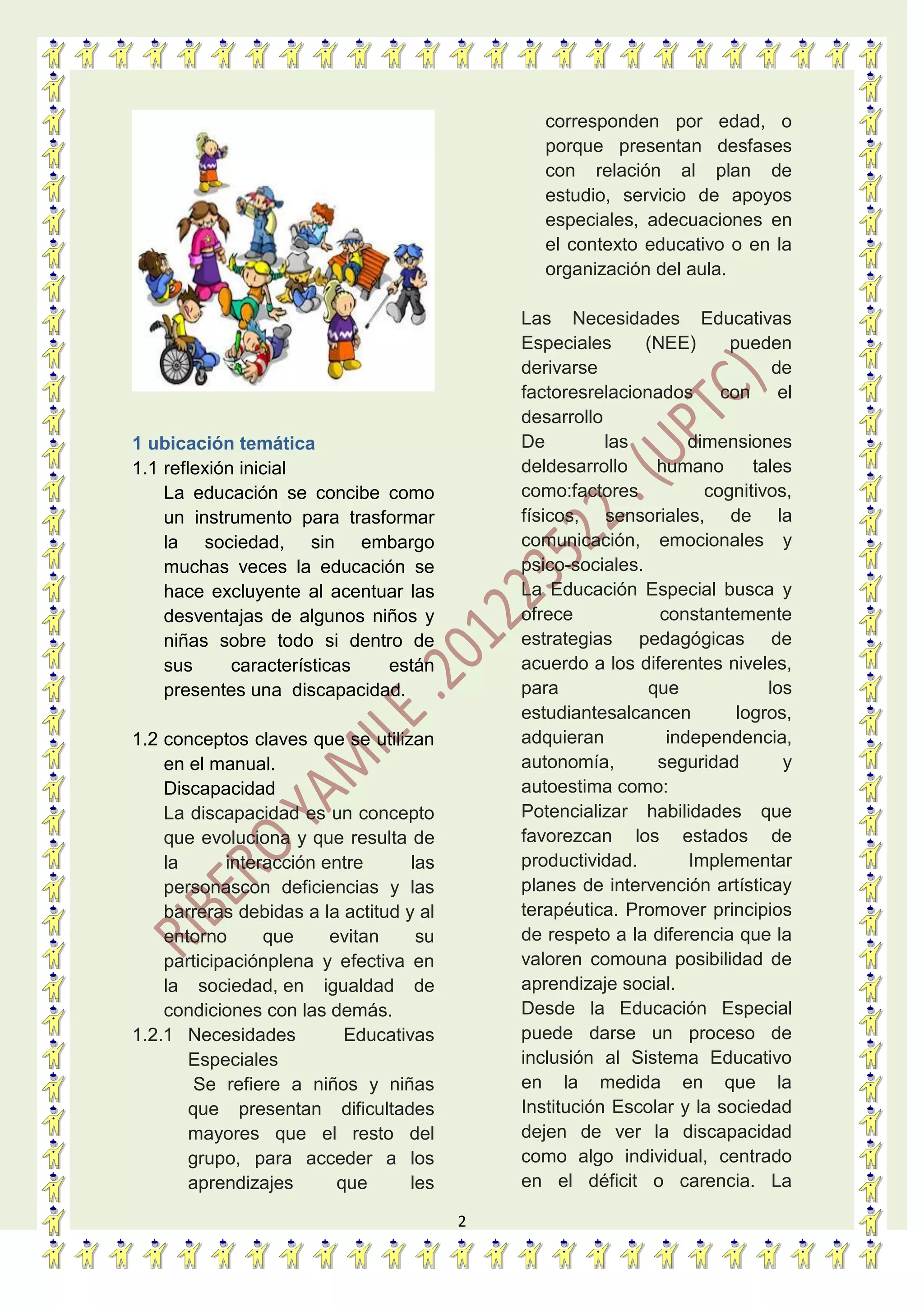 2
1 ubicación temática
1.1 reflexión inicial
La educación se concibe como
un instrumento para trasformar
la sociedad, sin embargo
muchas veces la educación se
hace excluyente al acentuar las
desventajas de algunos niños y
niñas sobre todo si dentro de
sus características están
presentes una discapacidad.
1.2 conceptos claves que se utilizan
en el manual.
Discapacidad
La discapacidad es un concepto
que evoluciona y que resulta de
la interacción entre las
personascon deficiencias y las
barreras debidas a la actitud y al
entorno que evitan su
participaciónplena y efectiva en
la sociedad, en igualdad de
condiciones con las demás.
1.2.1 Necesidades Educativas
Especiales
Se refiere a niños y niñas
que presentan dificultades
mayores que el resto del
grupo, para acceder a los
aprendizajes que les
corresponden por edad, o
porque presentan desfases
con relación al plan de
estudio, servicio de apoyos
especiales, adecuaciones en
el contexto educativo o en la
organización del aula.
Las Necesidades Educativas
Especiales (NEE) pueden
derivarse de
factoresrelacionados con el
desarrollo
De las dimensiones
deldesarrollo humano tales
como:factores cognitivos,
físicos, sensoriales, de la
comunicación, emocionales y
psico-sociales.
La Educación Especial busca y
ofrece constantemente
estrategias pedagógicas de
acuerdo a los diferentes niveles,
para que los
estudiantesalcancen logros,
adquieran independencia,
autonomía, seguridad y
autoestima como:
Potencializar habilidades que
favorezcan los estados de
productividad. Implementar
planes de intervención artísticay
terapéutica. Promover principios
de respeto a la diferencia que la
valoren comouna posibilidad de
aprendizaje social.
Desde la Educación Especial
puede darse un proceso de
inclusión al Sistema Educativo
en la medida en que la
Institución Escolar y la sociedad
dejen de ver la discapacidad
como algo individual, centrado
en el déficit o carencia. La
 
