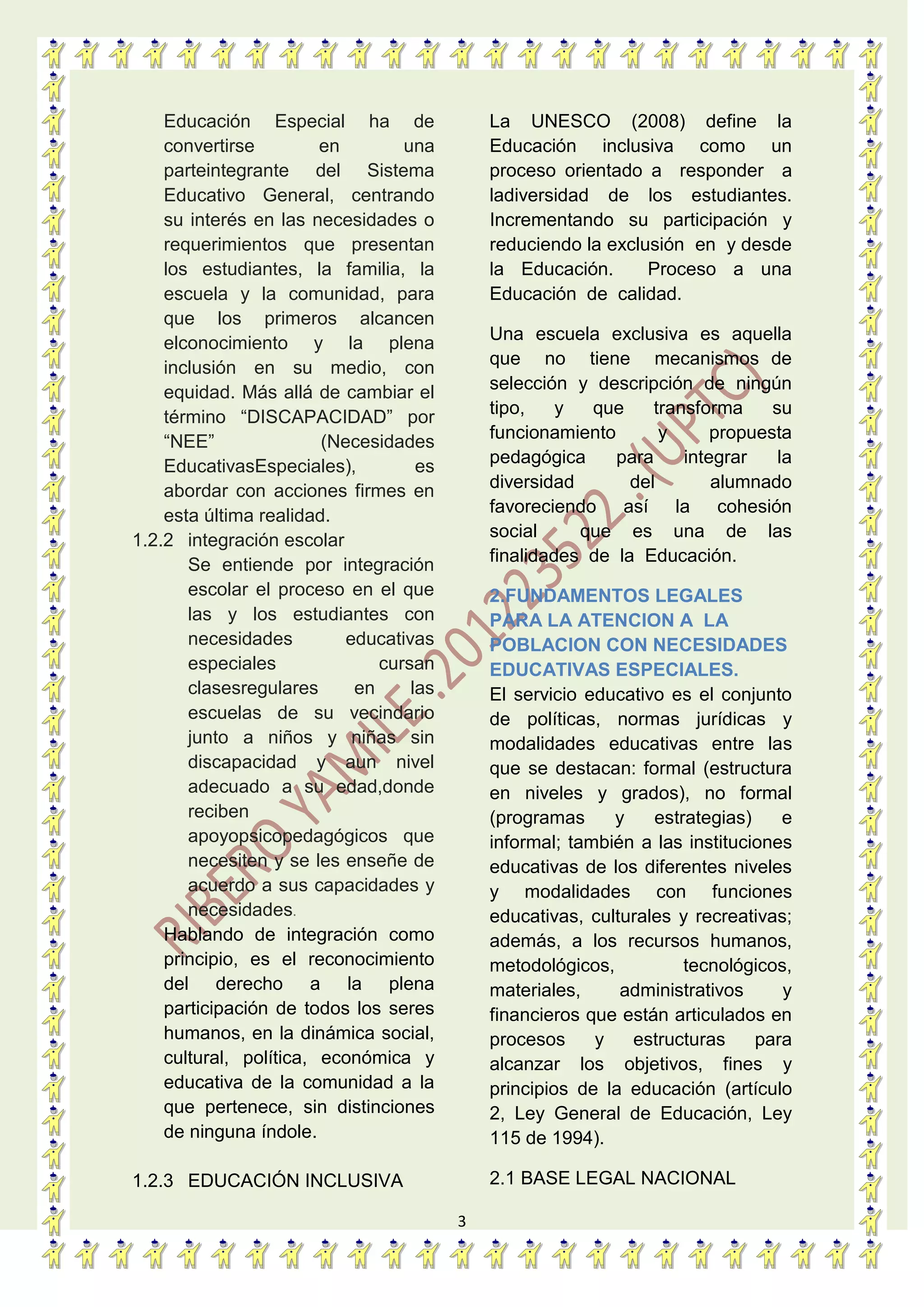 3
Educación Especial ha de
convertirse en una
parteintegrante del Sistema
Educativo General, centrando
su interés en las necesidades o
requerimientos que presentan
los estudiantes, la familia, la
escuela y la comunidad, para
que los primeros alcancen
elconocimiento y la plena
inclusión en su medio, con
equidad. Más allá de cambiar el
término “DISCAPACIDAD” por
“NEE” (Necesidades
EducativasEspeciales), es
abordar con acciones firmes en
esta última realidad.
1.2.2 integración escolar
Se entiende por integración
escolar el proceso en el que
las y los estudiantes con
necesidades educativas
especiales cursan
clasesregulares en las
escuelas de su vecindario
junto a niños y niñas sin
discapacidad y aun nivel
adecuado a su edad,donde
reciben
apoyopsicopedagógicos que
necesiten y se les enseñe de
acuerdo a sus capacidades y
necesidades.
Hablando de integración como
principio, es el reconocimiento
del derecho a la plena
participación de todos los seres
humanos, en la dinámica social,
cultural, política, económica y
educativa de la comunidad a la
que pertenece, sin distinciones
de ninguna índole.
1.2.3 EDUCACIÓN INCLUSIVA
La UNESCO (2008) define la
Educación inclusiva como un
proceso orientado a responder a
ladiversidad de los estudiantes.
Incrementando su participación y
reduciendo la exclusión en y desde
la Educación. Proceso a una
Educación de calidad.
Una escuela exclusiva es aquella
que no tiene mecanismos de
selección y descripción de ningún
tipo, y que transforma su
funcionamiento y propuesta
pedagógica para integrar la
diversidad del alumnado
favoreciendo así la cohesión
social que es una de las
finalidades de la Educación.
2.FUNDAMENTOS LEGALES
PARA LA ATENCION A LA
POBLACION CON NECESIDADES
EDUCATIVAS ESPECIALES.
El servicio educativo es el conjunto
de políticas, normas jurídicas y
modalidades educativas entre las
que se destacan: formal (estructura
en niveles y grados), no formal
(programas y estrategias) e
informal; también a las instituciones
educativas de los diferentes niveles
y modalidades con funciones
educativas, culturales y recreativas;
además, a los recursos humanos,
metodológicos, tecnológicos,
materiales, administrativos y
financieros que están articulados en
procesos y estructuras para
alcanzar los objetivos, fines y
principios de la educación (artículo
2, Ley General de Educación, Ley
115 de 1994).
2.1 BASE LEGAL NACIONAL
 