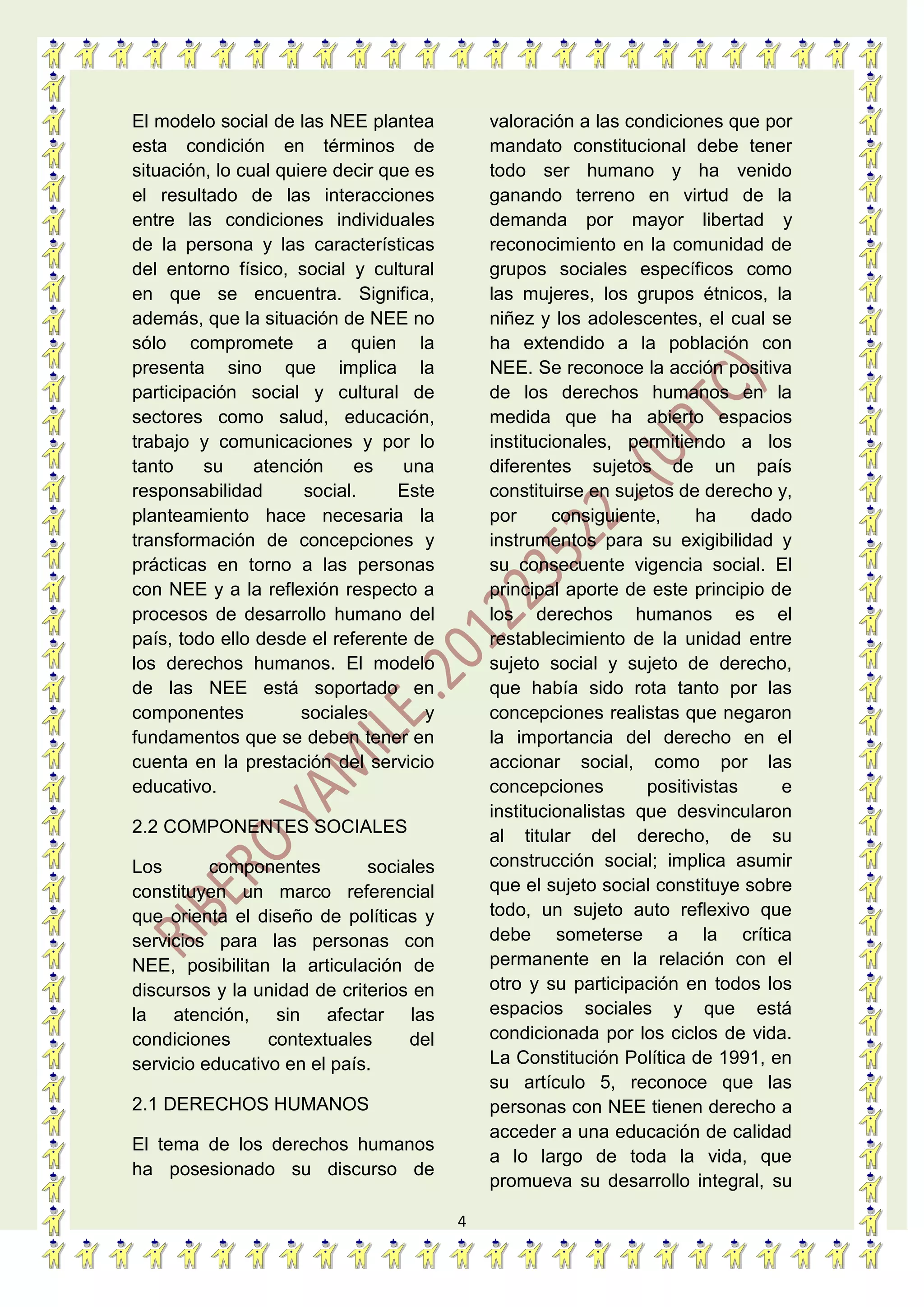 4
El modelo social de las NEE plantea
esta condición en términos de
situación, lo cual quiere decir que es
el resultado de las interacciones
entre las condiciones individuales
de la persona y las características
del entorno físico, social y cultural
en que se encuentra. Significa,
además, que la situación de NEE no
sólo compromete a quien la
presenta sino que implica la
participación social y cultural de
sectores como salud, educación,
trabajo y comunicaciones y por lo
tanto su atención es una
responsabilidad social. Este
planteamiento hace necesaria la
transformación de concepciones y
prácticas en torno a las personas
con NEE y a la reflexión respecto a
procesos de desarrollo humano del
país, todo ello desde el referente de
los derechos humanos. El modelo
de las NEE está soportado en
componentes sociales y
fundamentos que se deben tener en
cuenta en la prestación del servicio
educativo.
2.2 COMPONENTES SOCIALES
Los componentes sociales
constituyen un marco referencial
que orienta el diseño de políticas y
servicios para las personas con
NEE, posibilitan la articulación de
discursos y la unidad de criterios en
la atención, sin afectar las
condiciones contextuales del
servicio educativo en el país.
2.1 DERECHOS HUMANOS
El tema de los derechos humanos
ha posesionado su discurso de
valoración a las condiciones que por
mandato constitucional debe tener
todo ser humano y ha venido
ganando terreno en virtud de la
demanda por mayor libertad y
reconocimiento en la comunidad de
grupos sociales específicos como
las mujeres, los grupos étnicos, la
niñez y los adolescentes, el cual se
ha extendido a la población con
NEE. Se reconoce la acción positiva
de los derechos humanos en la
medida que ha abierto espacios
institucionales, permitiendo a los
diferentes sujetos de un país
constituirse en sujetos de derecho y,
por consiguiente, ha dado
instrumentos para su exigibilidad y
su consecuente vigencia social. El
principal aporte de este principio de
los derechos humanos es el
restablecimiento de la unidad entre
sujeto social y sujeto de derecho,
que había sido rota tanto por las
concepciones realistas que negaron
la importancia del derecho en el
accionar social, como por las
concepciones positivistas e
institucionalistas que desvincularon
al titular del derecho, de su
construcción social; implica asumir
que el sujeto social constituye sobre
todo, un sujeto auto reflexivo que
debe someterse a la crítica
permanente en la relación con el
otro y su participación en todos los
espacios sociales y que está
condicionada por los ciclos de vida.
La Constitución Política de 1991, en
su artículo 5, reconoce que las
personas con NEE tienen derecho a
acceder a una educación de calidad
a lo largo de toda la vida, que
promueva su desarrollo integral, su
 