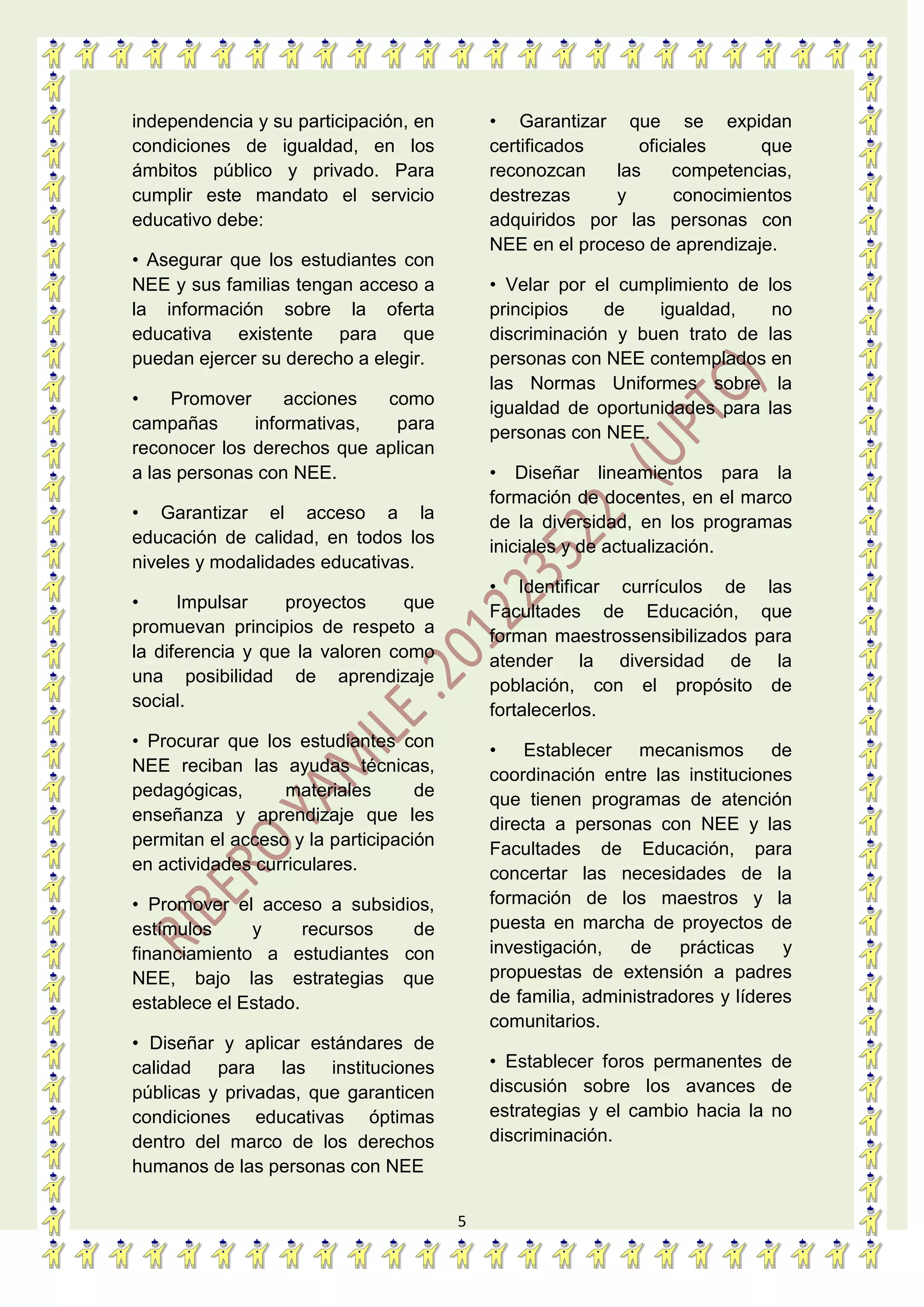5
independencia y su participación, en
condiciones de igualdad, en los
ámbitos público y privado. Para
cumplir este mandato el servicio
educativo debe:
• Asegurar que los estudiantes con
NEE y sus familias tengan acceso a
la información sobre la oferta
educativa existente para que
puedan ejercer su derecho a elegir.
• Promover acciones como
campañas informativas, para
reconocer los derechos que aplican
a las personas con NEE.
• Garantizar el acceso a la
educación de calidad, en todos los
niveles y modalidades educativas.
• Impulsar proyectos que
promuevan principios de respeto a
la diferencia y que la valoren como
una posibilidad de aprendizaje
social.
• Procurar que los estudiantes con
NEE reciban las ayudas técnicas,
pedagógicas, materiales de
enseñanza y aprendizaje que les
permitan el acceso y la participación
en actividades curriculares.
• Promover el acceso a subsidios,
estímulos y recursos de
financiamiento a estudiantes con
NEE, bajo las estrategias que
establece el Estado.
• Diseñar y aplicar estándares de
calidad para las instituciones
públicas y privadas, que garanticen
condiciones educativas óptimas
dentro del marco de los derechos
humanos de las personas con NEE
• Garantizar que se expidan
certificados oficiales que
reconozcan las competencias,
destrezas y conocimientos
adquiridos por las personas con
NEE en el proceso de aprendizaje.
• Velar por el cumplimiento de los
principios de igualdad, no
discriminación y buen trato de las
personas con NEE contemplados en
las Normas Uniformes sobre la
igualdad de oportunidades para las
personas con NEE.
• Diseñar lineamientos para la
formación de docentes, en el marco
de la diversidad, en los programas
iniciales y de actualización.
• Identificar currículos de las
Facultades de Educación, que
forman maestrossensibilizados para
atender la diversidad de la
población, con el propósito de
fortalecerlos.
• Establecer mecanismos de
coordinación entre las instituciones
que tienen programas de atención
directa a personas con NEE y las
Facultades de Educación, para
concertar las necesidades de la
formación de los maestros y la
puesta en marcha de proyectos de
investigación, de prácticas y
propuestas de extensión a padres
de familia, administradores y líderes
comunitarios.
• Establecer foros permanentes de
discusión sobre los avances de
estrategias y el cambio hacia la no
discriminación.
 