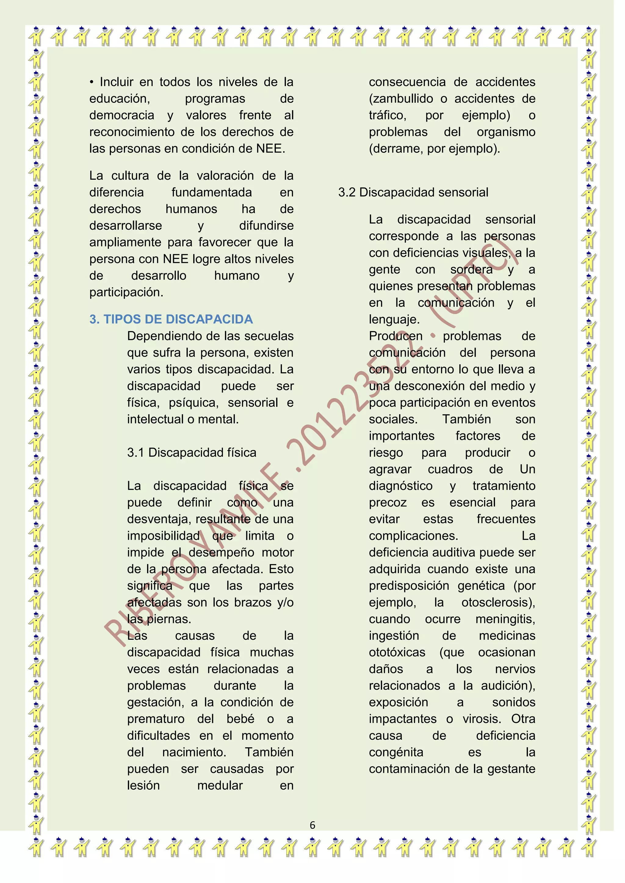 6
• Incluir en todos los niveles de la
educación, programas de
democracia y valores frente al
reconocimiento de los derechos de
las personas en condición de NEE.
La cultura de la valoración de la
diferencia fundamentada en
derechos humanos ha de
desarrollarse y difundirse
ampliamente para favorecer que la
persona con NEE logre altos niveles
de desarrollo humano y
participación.
3. TIPOS DE DISCAPACIDA
Dependiendo de las secuelas
que sufra la persona, existen
varios tipos discapacidad. La
discapacidad puede ser
física, psíquica, sensorial e
intelectual o mental.
3.1 Discapacidad física
La discapacidad física se
puede definir como una
desventaja, resultante de una
imposibilidad que limita o
impide el desempeño motor
de la persona afectada. Esto
significa que las partes
afectadas son los brazos y/o
las piernas.
Las causas de la
discapacidad física muchas
veces están relacionadas a
problemas durante la
gestación, a la condición de
prematuro del bebé o a
dificultades en el momento
del nacimiento. También
pueden ser causadas por
lesión medular en
consecuencia de accidentes
(zambullido o accidentes de
tráfico, por ejemplo) o
problemas del organismo
(derrame, por ejemplo).
3.2 Discapacidad sensorial
La discapacidad sensorial
corresponde a las personas
con deficiencias visuales, a la
gente con sordera y a
quienes presentan problemas
en la comunicación y el
lenguaje.
Producen problemas de
comunicación del persona
con su entorno lo que lleva a
una desconexión del medio y
poca participación en eventos
sociales. También son
importantes factores de
riesgo para producir o
agravar cuadros de Un
diagnóstico y tratamiento
precoz es esencial para
evitar estas frecuentes
complicaciones. La
deficiencia auditiva puede ser
adquirida cuando existe una
predisposición genética (por
ejemplo, la otosclerosis),
cuando ocurre meningitis,
ingestión de medicinas
ototóxicas (que ocasionan
daños a los nervios
relacionados a la audición),
exposición a sonidos
impactantes o virosis. Otra
causa de deficiencia
congénita es la
contaminación de la gestante
 