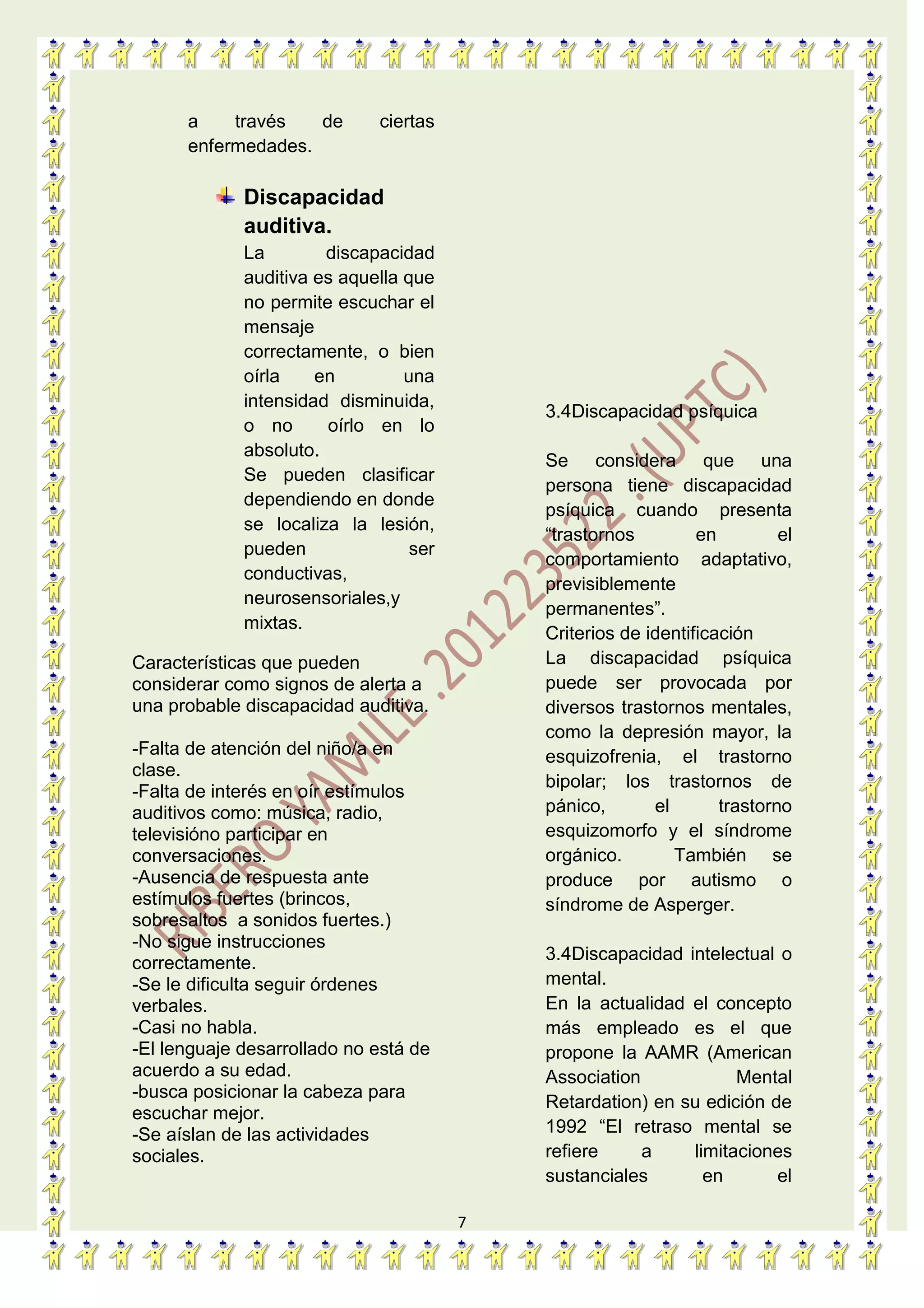7
a través de ciertas
enfermedades.
Discapacidad
auditiva.
La discapacidad
auditiva es aquella que
no permite escuchar el
mensaje
correctamente, o bien
oírla en una
intensidad disminuida,
o no oírlo en lo
absoluto.
Se pueden clasificar
dependiendo en donde
se localiza la lesión,
pueden ser
conductivas,
neurosensoriales,y
mixtas.
Características que pueden
considerar como signos de alerta a
una probable discapacidad auditiva.
-Falta de atención del niño/a en
clase.
-Falta de interés en oír estímulos
auditivos como: música, radio,
televisióno participar en
conversaciones.
-Ausencia de respuesta ante
estímulos fuertes (brincos,
sobresaltos a sonidos fuertes.)
-No sigue instrucciones
correctamente.
-Se le dificulta seguir órdenes
verbales.
-Casi no habla.
-El lenguaje desarrollado no está de
acuerdo a su edad.
-busca posicionar la cabeza para
escuchar mejor.
-Se aíslan de las actividades
sociales.
3.4Discapacidad psíquica
Se considera que una
persona tiene discapacidad
psíquica cuando presenta
“trastornos en el
comportamiento adaptativo,
previsiblemente
permanentes”.
Criterios de identificación
La discapacidad psíquica
puede ser provocada por
diversos trastornos mentales,
como la depresión mayor, la
esquizofrenia, el trastorno
bipolar; los trastornos de
pánico, el trastorno
esquizomorfo y el síndrome
orgánico. También se
produce por autismo o
síndrome de Asperger.
3.4Discapacidad intelectual o
mental.
En la actualidad el concepto
más empleado es el que
propone la AAMR (American
Association Mental
Retardation) en su edición de
1992 “El retraso mental se
refiere a limitaciones
sustanciales en el
 