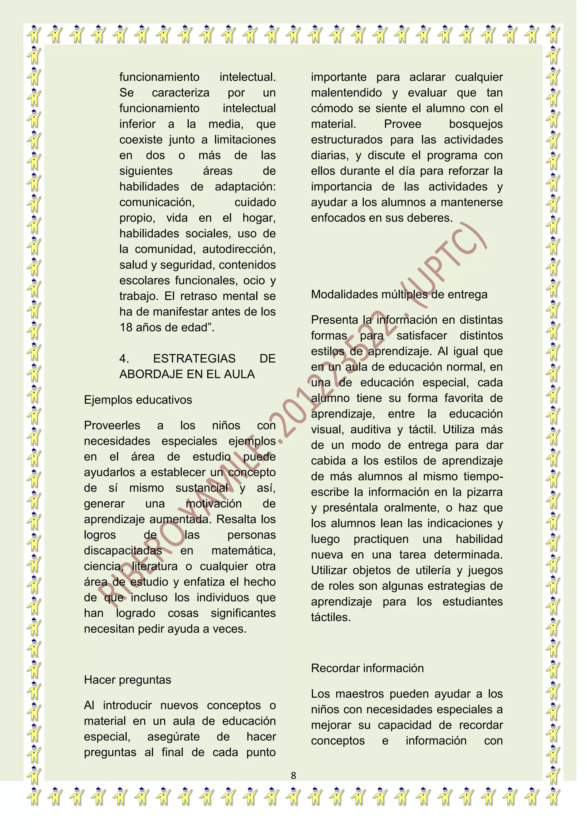 8
funcionamiento intelectual.
Se caracteriza por un
funcionamiento intelectual
inferior a la media, que
coexiste junto a limitaciones
en dos o más de las
siguientes áreas de
habilidades de adaptación:
comunicación, cuidado
propio, vida en el hogar,
habilidades sociales, uso de
la comunidad, autodirección,
salud y seguridad, contenidos
escolares funcionales, ocio y
trabajo. El retraso mental se
ha de manifestar antes de los
18 años de edad”.
4. ESTRATEGIAS DE
ABORDAJE EN EL AULA
Ejemplos educativos
Proveerles a los niños con
necesidades especiales ejemplos
en el área de estudio puede
ayudarlos a establecer un concepto
de sí mismo sustancial y así,
generar una motivación de
aprendizaje aumentada. Resalta los
logros de las personas
discapacitadas en matemática,
ciencia, literatura o cualquier otra
área de estudio y enfatiza el hecho
de que incluso los individuos que
han logrado cosas significantes
necesitan pedir ayuda a veces.
Hacer preguntas
Al introducir nuevos conceptos o
material en un aula de educación
especial, asegúrate de hacer
preguntas al final de cada punto
importante para aclarar cualquier
malentendido y evaluar que tan
cómodo se siente el alumno con el
material. Provee bosquejos
estructurados para las actividades
diarias, y discute el programa con
ellos durante el día para reforzar la
importancia de las actividades y
ayudar a los alumnos a mantenerse
enfocados en sus deberes.
Modalidades múltiples de entrega
Presenta la información en distintas
formas para satisfacer distintos
estilos de aprendizaje. Al igual que
en un aula de educación normal, en
una de educación especial, cada
alumno tiene su forma favorita de
aprendizaje, entre la educación
visual, auditiva y táctil. Utiliza más
de un modo de entrega para dar
cabida a los estilos de aprendizaje
de más alumnos al mismo tiempo-
escribe la información en la pizarra
y preséntala oralmente, o haz que
los alumnos lean las indicaciones y
luego practiquen una habilidad
nueva en una tarea determinada.
Utilizar objetos de utilería y juegos
de roles son algunas estrategias de
aprendizaje para los estudiantes
táctiles.
Recordar información
Los maestros pueden ayudar a los
niños con necesidades especiales a
mejorar su capacidad de recordar
conceptos e información con
 