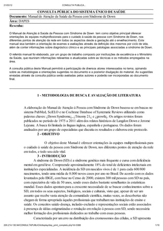 21/03/12                                           CONSULTA PUBLICA...


                     CONSULTA P BLICA DO SISTEMA NICO DE SA DE
     Documento: Manual de Atenção da Saúde da Pessoa com Síndrome de Down
     Área: DAPES
     Resenha:

     O Manual de Atenção à Sa de da Pessoa com Síndrome de Down tem como objetivo principal oferecer
     orientações às equipes multiprofissionais para o cuidado à sa de da pessoa com Síndrome de Down, nos
     diferentes pontos de atenção da rede em todos os aspectos desde a gestação até o envelhecimento. Este
     manual visa também a orientação de exames e avaliações através da definição dos mesmos por ciclo de vida,
     além de conter informações sobre diagnóstico clínico e as principais patologias associadas a síndrome de Down.

     O referido manual foi elaborado, por um grupo de trabalho composto por instituições de excelência e o Ministério
     da Sa de, que reuniram informações relevantes e atualizadas sobre as técnicas e os métodos empregados na
     área.

     A consulta p blica deste Manual permitirá a participação de diversos atores interessados no tema, opinando
     sobre as metodologias e orientações sugeridas no documento e a posterior divulgação do material. As sugestões
     enviadas através da consulta p blica serão avaliadas pelos autores e poderão ser incorporadas ao documento
     final.




                             1 - METODOLOGIA DE BUSCA E AVALIAÇÃO DE LITERATURA


                 A elaboração do Manual de Atenção à Pessoa com Síndrome de Down baseou-se em buscas no
                 sistema PubMed, SciELO e no Cochrane Database of Systematic Reviews utilizando como
                 palavras chaves: ¿Down Syndrome¿, ¿Trisomy 21¿ e ¿growth¿. Os artigos revistos foram
                 publicados no período de 1975 a 2011 além dos relatos históricos de Langdon Down e Jerome
                 Lejeune. A busca foi limitada às línguas inglesa, espanhola e portuguesa. Os dados foram
                 analisados por um grupo de especialistas que discutiu os resultados e elaborou este protocolo.
                           2 - OBJETIVO

                                  O objetivo deste Manual é oferecer orientações às equipes multiprofissionais para
                 o cuidado à saúde da pessoa com Síndrome de Down, nos diferentes pontos de atenção da rede
                 em todos, e todo seu ciclo vital.
                            3 - INTRODUÇÃO
                          A síndrome de Down (SD) é a síndrome genética mais frequente e cursa com deficiência
                 mental em geral leve. Compreende aproximadamente 18% do total de deficientes intelectuais em
                 instituições especializadas. A incidência da SD em nascidos vivos é de 1 para cada 600/800
                 nascimentos, tendo uma média de 8.000 novos casos por ano no Brasil. De acordo com os dados
                 levantados pelo IBGE, com base no Censo de 2000, existem 300 mil pessoas com SD no país,
                 com expectativa de vida de 50 anos, sendo esses dados bastante semelhantes às estatísticas
                 mundial. Esses dados apontam para a crescente necessidade de se buscar conhecimentos sobre a
                 SD, em todos os seus aspectos, biológicos, sociais e culturais, visto que, apesar de ser um
                 assunto que recebe vasta atenção da comunidade científica, muitas vezes, as descobertas não
                 chegam de forma apropriada àqueles profissionais que trabalham nas instituições de ensino e
                 saúde. Os conceitos saúde-doença, inclusão-exclusão e representações sociais estão associados
                 à presença de idéias estigmatizadas e rotulação em relação à pessoa com SD, sendo necessária
                 melhor formação dos profissionais dedicados ao trabalho com essas pessoas.
                          Caracterizada por um erro na distribuição dos cromossomos das células, a SD apresenta
200.214.130.94/CONSULTAPUBLICA/displa /dsp_print_completo.php?d=3388                                                    1/16
 