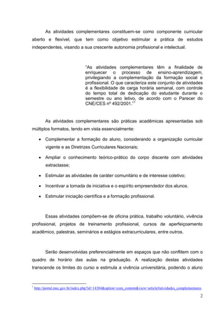 2
As atividades complementares constituem-se como componente curricular
aberto e flexível, que tem como objetivo estimular a prática de estudos
independentes, visando a sua crescente autonomia profissional e intelectual.
“As atividades complementares têm a finalidade de
enriquecer o processo de ensino-aprendizagem,
privilegiando a complementação da formação social e
profissional. O que caracteriza este conjunto de atividades
é a flexibilidade de carga horária semanal, com controle
do tempo total de dedicação do estudante durante o
semestre ou ano letivo, de acordo com o Parecer do
CNE/CES nº 492/2001.”1
As atividades complementares são práticas acadêmicas apresentadas sob
múltiplos formatos, tendo em vista essencialmente:
Complementar a formação do aluno, considerando a organização curricular
vigente e as Diretrizes Curriculares Nacionais;
Ampliar o conhecimento teórico-prático do corpo discente com atividades
extraclasse;
Estimular as atividades de caráter comunitário e de interesse coletivo;
Incentivar a tomada de iniciativa e o espírito empreendedor dos alunos.
Estimular iniciação científica e a formação profissional.
Essas atividades compõem-se de oficina prática, trabalho voluntário, vivência
profissional, projetos de treinamento profissional, cursos de aperfeiçoamento
acadêmico, palestras, seminários e estágios extracurriculares, entre outros.
Serão desenvolvidas preferencialmente em espaços que não conflitem com o
quadro de horário das aulas na graduação. A realização destas atividades
transcende os limites do curso e estimula a vivência universitária, podendo o aluno
1
http://portal.mec.gov.br/index.php?id=14384&option=com_content&view=article#atividades_complementares
 