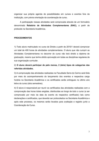 3
organizar sua própria agenda de possibilidades em cursos e eventos fora da
instituição, com prévia orientação da coordenação de curso.
A participação nessas atividades será comprovada através de um formulário
denominado Relatório de Atividades Complementares (RAC), a partir de
protocolo na Secretaria Acadêmica.
PROCEDIMENTOS
1) Todo aluno matriculado no curso de Direito a partir de 2015/1 deverá comprovar
um total de 400 horas de atividades complementares. O aluno que não cumprir as
Atividades Complementares no decorrer do curso não terá direito a diploma de
graduação, mesmo que tenha obtido aprovação em todas as disciplinas regulares de
sua organização curricular.
2) O aluno deverá participar de pelo menos, 2 (dois) tipos de categorias das
referidas atividades.
3) A comprovação das atividades realizadas na Faculdade Serra do Carmo será feita
por meio do acompanhamento do lançamento dos eventos e respectiva carga
horária na Secretaria Acadêmica e os certificados serão entregues no último ano
letivo do curso (dois semestres).
4) O aluno é responsável por reunir os certificados das atividades realizadas com a
comprovação das horas totais exigidas, distribuídas ao longo de todo o curso (a ser
comprovado por meio da data do evento do respectivo certificado) tais como
declarações e certificados, que deverão ser protocolados na Secretaria Acadêmica e
após este processo, os mesmos serão levados para avaliação e registro junto a
Coordenação de Curso.
 
