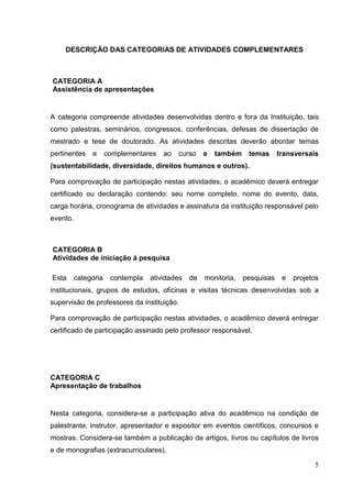 5
DESCRIÇÃO DAS CATEGORIAS DE ATIVIDADES COMPLEMENTARES
CATEGORIA A
Assistência de apresentações
A categoria compreende atividades desenvolvidas dentro e fora da Instituição, tais
como palestras, seminários, congressos, conferências, defesas de dissertação de
mestrado e tese de doutorado. As atividades descritas deverão abordar temas
pertinentes e complementares ao curso e também temas transversais
(sustentabilidade, diversidade, direitos humanos e outros).
Para comprovação de participação nestas atividades, o acadêmico deverá entregar
certificado ou declaração contendo: seu nome completo, nome do evento, data,
carga horária, cronograma de atividades e assinatura da instituição responsável pelo
evento.
CATEGORIA B
Atividades de iniciação à pesquisa
Esta categoria contempla atividades de monitoria, pesquisas e projetos
institucionais, grupos de estudos, oficinas e visitas técnicas desenvolvidas sob a
supervisão de professores da instituição.
Para comprovação de participação nestas atividades, o acadêmico deverá entregar
certificado de participação assinado pelo professor responsável.
CATEGORIA C
Apresentação de trabalhos
Nesta categoria, considera-se a participação ativa do acadêmico na condição de
palestrante, instrutor, apresentador e expositor em eventos científicos, concursos e
mostras. Considera-se também a publicação de artigos, livros ou capítulos de livros
e de monografias (extracurriculares).
 