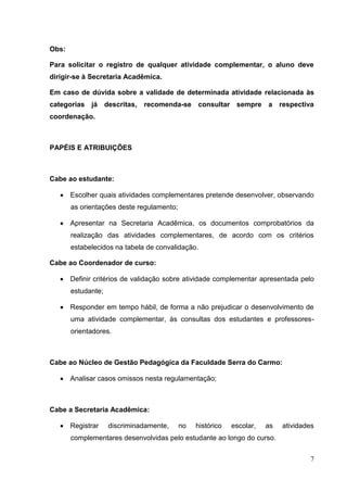 7
Obs:
Para solicitar o registro de qualquer atividade complementar, o aluno deve
dirigir-se à Secretaria Acadêmica.
Em caso de dúvida sobre a validade de determinada atividade relacionada às
categorias já descritas, recomenda-se consultar sempre a respectiva
coordenação.
PAPÉIS E ATRIBUIÇÕES
Cabe ao estudante:
Escolher quais atividades complementares pretende desenvolver, observando
as orientações deste regulamento;
Apresentar na Secretaria Acadêmica, os documentos comprobatórios da
realização das atividades complementares, de acordo com os critérios
estabelecidos na tabela de convalidação.
Cabe ao Coordenador de curso:
Definir critérios de validação sobre atividade complementar apresentada pelo
estudante;
Responder em tempo hábil, de forma a não prejudicar o desenvolvimento de
uma atividade complementar, às consultas dos estudantes e professores-
orientadores.
Cabe ao Núcleo de Gestão Pedagógica da Faculdade Serra do Carmo:
Analisar casos omissos nesta regulamentação;
Cabe a Secretaria Acadêmica:
Registrar discriminadamente, no histórico escolar, as atividades
complementares desenvolvidas pelo estudante ao longo do curso.
 