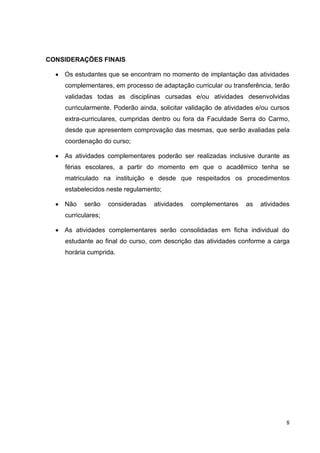 8
CONSIDERAÇÕES FINAIS
Os estudantes que se encontram no momento de implantação das atividades
complementares, em processo de adaptação curricular ou transferência, terão
validadas todas as disciplinas cursadas e/ou atividades desenvolvidas
curricularmente. Poderão ainda, solicitar validação de atividades e/ou cursos
extra-curriculares, cumpridas dentro ou fora da Faculdade Serra do Carmo,
desde que apresentem comprovação das mesmas, que serão avaliadas pela
coordenação do curso;
As atividades complementares poderão ser realizadas inclusive durante as
férias escolares, a partir do momento em que o acadêmico tenha se
matriculado na instituição e desde que respeitados os procedimentos
estabelecidos neste regulamento;
Não serão consideradas atividades complementares as atividades
curriculares;
As atividades complementares serão consolidadas em ficha individual do
estudante ao final do curso, com descrição das atividades conforme a carga
horária cumprida.
 