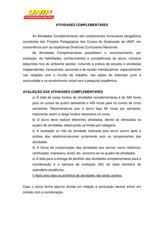 ATIVIDADES COMPLEMENTARES


      As Atividades Complementares são componentes curriculares obrigatórios
constantes dos Projetos Pedagógicos dos Cursos de Graduação da UNIP, em
consonância com as respectivas Diretrizes Curriculares Nacionais.
      As Atividades Complementares possibilitam o reconhecimento, por
avaliação, de habilidades, conhecimentos e competências do aluno, inclusive
adquiridas fora do ambiente escolar, incluindo a prática de estudos e atividades
independentes, transversais, opcionais e de caráter interdisciplinar, especialmente
nas relações com o mundo do trabalho, nas ações de extensão junto à
comunidade e no envolvimento inicial com a pesquisa acadêmica.


AVALIAÇÃO DAS ATIVIDADES COMPLEMENTARES
      a) O total da carga horária de atividades complementares é de 320 horas
      para os cursos de quatro semestres e 400 horas para os cursos de cinco
      semestres. Recomenda-se que o aluno faça 80 horas por semestre,
      totalizando assim a carga horária necessária no curso.
      b) O aluno deve realizar diferentes atividades, dentre as oferecidas no
      quadro de atividades, observando os limites por categoria.
      c) A aceitação ou não da atividade realizada pelo aluno ocorre após a
      análise dos relatórios/resumos juntamente com os comprovantes das
      atividades.
      d) A forma de comprovação das atividades dos alunos, como relatórios,
      certificados, impressos, ticket, etc. encontra-se no quadro de atividades.
      e) A data para a entrega do portfólio das atividades complementares para a
      coordenação é a semana de avaliação (B2) de cada semestre do
      calendário acadêmico.
      f) Após esta data os portfólios de atividades não serão aceitos.


Caso o aluno tenha alguma dúvida em relação à pontuação deverá entrar em
contato com a coordenação.
 
