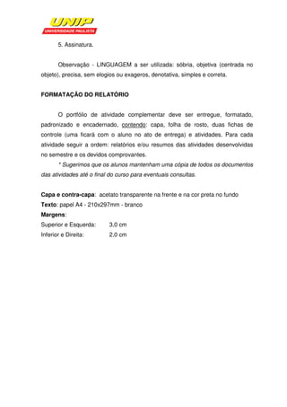 5. Assinatura.


       Observação - LINGUAGEM a ser utilizada: sóbria, objetiva (centrada no
objeto), precisa, sem elogios ou exageros, denotativa, simples e correta.


FORMATAÇÃO DO RELATÓRIO


       O portfólio de atividade complementar deve ser entregue, formatado,
padronizado e encadernado, contendo: capa, folha de rosto, duas fichas de
controle (uma ficará com o aluno no ato de entrega) e atividades. Para cada
atividade seguir a ordem: relatórios e/ou resumos das atividades desenvolvidas
no semestre e os devidos comprovantes.
       * Sugerimos que os alunos mantenham uma cópia de todos os documentos
das atividades até o final do curso para eventuais consultas.


Capa e contra-capa: acetato transparente na frente e na cor preta no fundo
Texto: papel A4 - 210x297mm - branco
Margens:
Superior e Esquerda:      3,0 cm
Inferior e Direita:       2,0 cm
 
