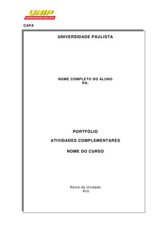 CAP A


          UNIVERSIDADE PAULISTA




          NOME COMPLETO DO ALUNO
                   RA:




                PORTFÓLIO

        ATIVIDADES COMPLEMENTARES

             NOME DO CURSO




              Nome da Unidade
                    Ano
 