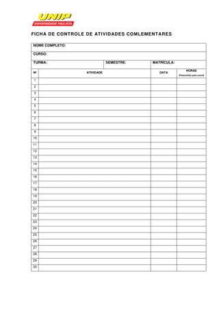 FICHA DE CONTROLE DE ATIVIDADES COMLEMENTARES

NOME COMPLETO:

CURSO:

TURMA:                       SEMESTRE:   MATRÍCULA:

                                                            HORAS
Nº               ATIVIDADE                  DATA
                                                      (Preenchido pela coord)

1
2
3
4
5
6
7
8
9
10
11
12
13
14
15
16
17
18
19
20
21
22
23
24
25
26
27
28
29
30
 