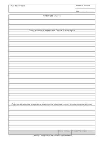 Tí t u l o d a A t i v i d a d e                                                               Número da Atividade



                                                                                               Data:____/____/________


                                                   Introdução     (objetivo)




                                   Descr ição da At ividade em Ordem Cronológica




    Conclusão             (mencione a importância desta atividade e relacione com uma ou mais disciplinas do curso)




                                                                         Horas Validadas   Visto do Coordenador


                                        Anexar o comprovante da Atividade Complementar
 