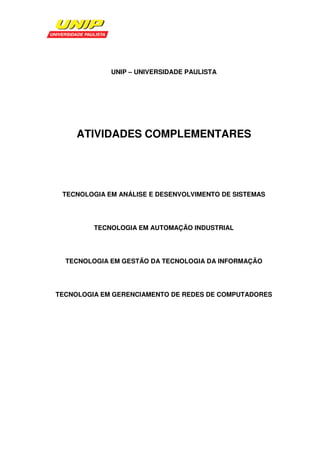 UNIP – UNIVERSIDADE PAULISTA




     ATIVIDADES COMPLEMENTARES




 TECNOLOGIA EM ANÁLISE E DESENVOLVIMENTO DE SISTEMAS




         TECNOLOGIA EM AUTOMAÇÃO INDUSTRIAL




  TECNOLOGIA EM GESTÃO DA TECNOLOGIA DA INFORMAÇÃO




TECNOLOGIA EM GERENCIAMENTO DE REDES DE COMPUTADORES
 