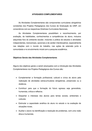 ATIVIDADES COMPLEMENTARES 
As Atividades Complementares são componentes curriculares obrigatórios constantes dos Projetos Pedagógicos dos Cursos de Graduação da UNIP, em consonância com as respectivas Diretrizes Curriculares Nacionais. 
As Atividades Complementares possibilitam o reconhecimento, por avaliação, de habilidades, conhecimentos e competências do aluno, inclusive adquiridas fora do ambiente escolar, incluindo a prática de estudos e atividades independentes, transversais, opcionais e de caráter interdisciplinar, especialmente nas relações com o mundo do trabalho, nas ações de extensão junto à comunidade e no envolvimento inicial com a pesquisa acadêmica. 
Objetivos Gerais das Atividades Complementares 
Alguns dos objetivos gerais a serem alcançados com a introdução das Atividades Complementares nos Projetos Pedagógicos dos Cursos são: 
 Complementar a formação profissional, cultural e cívica do aluno pela realização de atividades extracurriculares obrigatórias, presenciais ou a distância. 
 Contribuir para que a formação do futuro egresso seja generalista, humanista, crítica e reflexiva. 
 Despertar o interesse dos alunos para temas sociais, ambientais e culturais. 
 Estimular a capacidade analítica do aluno no estudo e na avaliação de situações novas. 
 Auxiliar o aluno na identificação e resolução de problemas, com uma visão ética e humanista.  