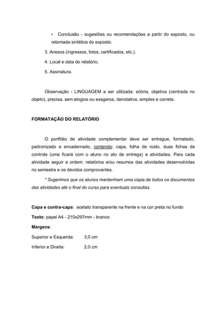 • Conclusão - sugestões ou recomendações a partir do exposto, ou retomada sintética do exposto. 
3. Anexos (ingressos, fotos, certificados, etc.). 
4. Local e data do relatório. 
5. Assinatura. 
Observação - LINGUAGEM a ser utilizada: sóbria, objetiva (centrada no objeto), precisa, sem elogios ou exageros, denotativa, simples e correta. 
FORMATAÇÃO DO RELATÓRIO 
O portfólio de atividade complementar deve ser entregue, formatado, padronizado e encadernado, contendo: capa, folha de rosto, duas fichas de controle (uma ficará com o aluno no ato de entrega) e atividades. Para cada atividade seguir a ordem: relatórios e/ou resumos das atividades desenvolvidas no semestre e os devidos comprovantes. 
* Sugerimos que os alunos mantenham uma cópia de todos os documentos das atividades até o final do curso para eventuais consultas. 
Capa e contra-capa: acetato transparente na frente e na cor preta no fundo 
Texto: papel A4 - 210x297mm - branco 
Margens: 
Superior e Esquerda: 3,0 cm 
Inferior e Direita: 2,0 cm 
 
