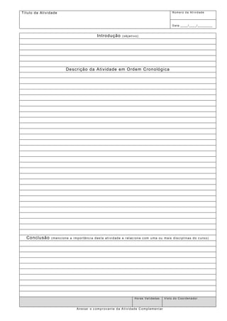 Tí tulo da At ividade Númer o d a At i vi d ade 
Data : __ __/ ___ _/ ______ __ 
Introdução (objetivo) 
Descrição da Atividade em Ordem Cronológica 
Conclusão (mencione a importância desta atividade e relacione com uma ou mais disciplinas do curso) 
Horas Validadas Visto do Coordenador 
Anexar o comprovante da Atividade Complementar 