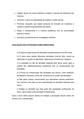  Integrar alunos de cursos distintos e ampliar o escopo de interesses dos mesmos. 
 Incentivar o aluno na participação de projetos e ações sociais. 
 Promover situações que exijam posturas de tomadas de iniciativas e revelem o espírito empreendedor dos alunos. 
 Dispor o conhecimento e a vivência acadêmica com as comunidades externa e interna. 
 Incentivar procedimentos de investigação científica. 
AVALIAÇÃO DAS ATIVIDADES COMPLEMENTARES 
a) O total da carga horária de atividades complementares é de 250 horas. 
b) O aluno deve realizar diferentes atividades (mínimo três), dentre as oferecidas no quadro de atividades, observando os limites por categoria. 
c) A aceitação ou não da atividade realizada pelo aluno ocorre após a análise dos relatórios/resumos juntamente com os comprovantes das atividades. 
d) A forma de comprovação das atividades dos alunos, como relatórios, certificados, impressos, ticket, etc. encontra-se no quadro de atividades. 
e) Não serão aceitos comprovantes que apresentem apenas assinatura, sem carimbo, sem data ou sem especificação da atividade realizada pelo aluno. 
f) Estágio ou atividade que faça parte das obrigações profissionais do aluno, não é aceito como Atividade Complementar 
Caso o aluno tenha alguma dúvida em relação à pontuação deverá entrar em contato com a coordenação. 
 