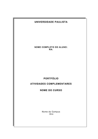 UNIVERSIDADE PAULISTA 
NOME COMPLETO DO ALUNO: 
RA: 
PORTFÓLIO 
ATIVIDADES COMPLEMENTARES 
NOME DO CURSO 
Nome do Campus 
Ano 
 