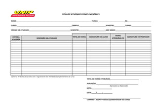 NOME:__________________________________________________________________________________TURMA: _____________________________RA:__________________________ CURSO:____________________________________________________________CAMPUS:_____________________________SEMESTRE:____________TURNO:______________________ CÓDIGO DA ATIVIDADE:_____________________________________________SEMESTRE:_____________________________ANO GRADE:_______________________________________ DATA DA ATIVIDADEDESCRIÇÃO DA ATIVIDADE(1) Horas Atribuídas de acordo com o regulamento das Atividades Complementares do curso. TOTAL DE HORAS ATRIBUÍDAS:_______________________________ AVALIAÇÃO:______________________________________________ NOTA:______________________ DATA:_____/______/__________ CARIMBO E ASSINATURA DO COORDENADOR DO CURSOFICHA DE ATIVIDADES COMPLEMENTARESASSINATURA DO ALUNOHORAS ATRIBUÍDAS (1) ASSINATURA DO PROFESSOR_______________________________________________________________ TOTAL DE HORASAprovado ou Reprovado  