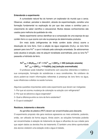 9
Entendendo o experimento
A curiosidade natural fez do homem um explorador do mundo que o cerca.
Observar, analisar, perceber e descobrir, através da experimentação, constitui uma
formação fundamental na explicação do por que das coisas e contribui para o
crescimento do saber científico e educacional. Muitos desses conhecimentos são
usados para melhoria da qualidade de vida.
Neste experimento vamos identificar se a composição de uma esponja de aço
contém ferro e o que ocorre com ela na presença de determinados produtos.
Em meio ácido (refrigerantes de limão contém ácido cítrico) ocorre a
dissolução de íons ferro. Com a adição da água oxigenada (H2O2), os íons ferro
passam para íons Fe3+
o que é indicado pela coloração amarelada. Se adicionarmos
soda cáustica à solução, esta irá adquirir tonalidade avermelhada, pois os íons Fe3+
passarão a hidróxido de ferro.
Fe2+
(aq) + 2H2O2(aq) + H+
Fe3+
(aq) + (OH-
)(l) + •HO (solução amarela)
Fe3+
(aq) + (OH-
) (l) Fe(OH)3 (aq) (solução avermelhada)
O professor pode trabalhar inicialmente com assuntos referentes à matéria e
sua composição, formação de substâncias e seus constituintes. No cotidiano do
aluno podem-se inserir informações referentes à presença de íons ferro na água,
suas influências e efeitos na saúde humana.
Algumas questões importantes sobre este experimento que devem ser instigadas:
1- Por que só ocorreu mudança de coloração na solução com refrigerante?
2- Por que se adiciona a água oxigenada?
3- Qual a diferença entre os íons de ferro existentes?
4- O que é oxidação?
Resíduos, tratamento e descarte
As garrafas de plástico (PET) devem ser encaminhadas para descarte.
O experimento proposto não gera resíduos agressivos ao meio ambiente, podendo,
então, ser utilizado de forma segura. Ainda assim, as soluções formadas poderão
ser encaminhadas à estação de tratamento de água e efluentes da sua cidade para
que sejam dados os devidos fins de tratamento. É também uma ótima oportunidade
dos alunos visitarem uma estação onde a água é tratada.
 