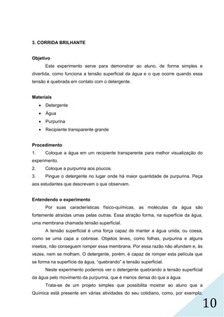 10
3. CORRIDA BRILHANTE
Objetivo
Este experimento serve para demonstrar ao aluno, de forma simples e
divertida, como funciona a tensão superficial da água e o que ocorre quando essa
tensão é quebrada em contato com o detergente.
Materiais
 Detergente
 Água
 Purpurina
 Recipiente transparente grande
Procedimento
1. Coloque a água em um recipiente transparente para melhor visualização do
experimento.
2. Coloque a purpurina aos poucos.
3. Pingue o detergente no lugar onde há maior quantidade de purpurina. Peça
aos estudantes que descrevam o que observam.
Entendendo o experimento
Por suas características físico-químicas, as moléculas da água são
fortemente atraídas umas pelas outras. Essa atração forma, na superfície da água,
uma membrana chamada tensão superficial.
A tensão superficial é uma força capaz de manter a água unida, ou coesa,
como se uma capa a cobrisse. Objetos leves, como folhas, purpurina e alguns
insetos, não conseguem romper essa membrana. Por essa razão não afundam e, às
vezes, nem se molham. O detergente, porém, é capaz de romper esta película que
se forma na superfície da água, “quebrando” a tensão superficial.
Neste experimento podemos ver o detergente quebrando a tensão superficial
da água pelo movimento da purpurina, que é menos densa do que a água.
Trata-se de um projeto simples que possibilita mostrar ao aluno que a
Química está presente em várias atividades do seu cotidiano, como, por exemplo,
 