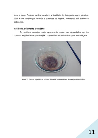 11
lavar a louça. Pode-se explicar ao aluno a finalidade do detergente, como ele atua,
qual a sua composição química e questões de higiene, remetendo aos sabões e
sabonetes.
Resíduos, tratamento e descarte
Os resíduos gerados neste experimento podem ser descartados no lixo
comum. As garrafas de plástico (PET) devem ser encaminhadas para a reciclagem.
FONTE: Foto da experiência “corrida brilhante” realizada pela aluna Aparecida Soares.
 