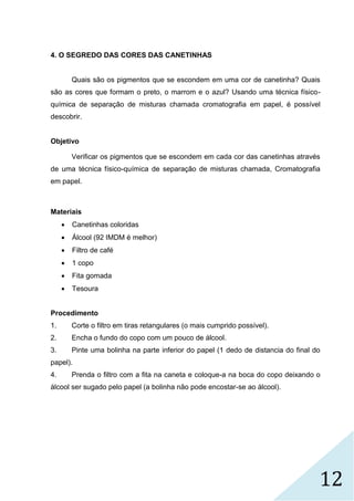 12
4. O SEGREDO DAS CORES DAS CANETINHAS
Quais são os pigmentos que se escondem em uma cor de canetinha? Quais
são as cores que formam o preto, o marrom e o azul? Usando uma técnica físico-
química de separação de misturas chamada cromatografia em papel, é possível
descobrir.
Objetivo
Verificar os pigmentos que se escondem em cada cor das canetinhas através
de uma técnica físico-química de separação de misturas chamada, Cromatografia
em papel.
Materiais
 Canetinhas coloridas
 Álcool (92 IMDM é melhor)
 Filtro de café
 1 copo
 Fita gomada
 Tesoura
Procedimento
1. Corte o filtro em tiras retangulares (o mais cumprido possível).
2. Encha o fundo do copo com um pouco de álcool.
3. Pinte uma bolinha na parte inferior do papel (1 dedo de distancia do final do
papel).
4. Prenda o filtro com a fita na caneta e coloque-a na boca do copo deixando o
álcool ser sugado pelo papel (a bolinha não pode encostar-se ao álcool).
 