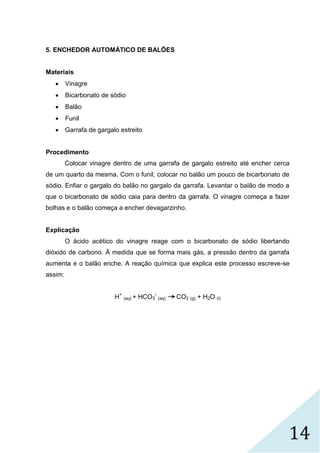 14
5. ENCHEDOR AUTOMÁTICO DE BALÕES
Materiais
 Vinagre
 Bicarbonato de sódio
 Balão
 Funil
 Garrafa de gargalo estreito
Procedimento
Colocar vinagre dentro de uma garrafa de gargalo estreito até encher cerca
de um quarto da mesma. Com o funil, colocar no balão um pouco de bicarbonato de
sódio. Enfiar o gargalo do balão no gargalo da garrafa. Levantar o balão de modo a
que o bicarbonato de sódio caia para dentro da garrafa. O vinagre começa a fazer
bolhas e o balão começa a encher devagarzinho.
Explicação
O ácido acético do vinagre reage com o bicarbonato de sódio libertando
dióxido de carbono. À medida que se forma mais gás, a pressão dentro da garrafa
aumenta e o balão enche. A reação química que explica este processo escreve-se
assim:
H+
(aq) + HCO3
-
(aq) CO2 (g) + H2O (l)
 
