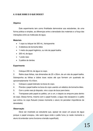 15
6. O QUE SOBE E O QUE DESCE?
Objetivo
Este experimento tem como finalidade demonstrar aos estudantes, de uma
forma prática e simples, as diferenças entre a densidade dos materiais e a força das
interações entre as moléculas de água.
Materiais
 1 copo ou béquer de 300 mL, transparente
 3 elásticos de borracha látex
 1 metro de papel higiênico, ou rolo de papel toalha
 200 mL de água
 1 prato raso
 3 palitos de dentes
Experimento
1. Coloque 200 mL de água no copo.
2. Retire duas folhas, nas dimensões de 20 x 20cm, de um rolo de papel toalha.
Sobreponha as folhas e dobre duas vezes até que formem um quadrado de
aproximadamente 10 x10cm.
3. Coloque o papel dobrado na boca do copo.
4. Prenda o papel toalha na boca do copo usando um elástico de borracha látex.
5. Com o prato raso já disposto, vire o copo de boca para baixo.
6. Transpasse pelo papel os palitos, um a um, e depois os empurre para dentro
do copo. Dessa forma, mesmo com o papel furado, a água não escapará e o palito
que entrou no copo flutuará (nesse momento o aluno irá perceber importância da
densidade).
Observação
Deve ser mostrado ao estudante que, apesar de vazar um pouco de água
porque o papel ensopou, não sairá água onde o palito furou (e neste momento o
aluno irá entender como funciona a tensão superficial).
 