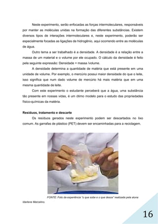 16
Neste experimento, serão enfocadas as forças intermoleculares, responsáveis
por manter as moléculas unidas na formação das diferentes substâncias. Existem
diversos tipos de interações intermoleculares e, neste experimento, poderão ser
especialmente focadas as ligações de hidrogênio, aqui ocorrendo entre as moléculas
de água.
Outro tema a ser trabalhado é a densidade. A densidade é a relação entre a
massa de um material e o volume por ele ocupado. O cálculo da densidade é feito
pela seguinte expressão: Densidade = massa /volume.
A densidade determina a quantidade de matéria que está presente em uma
unidade de volume. Por exemplo, o mercúrio possui maior densidade do que o leite,
isso significa que num dado volume de mercúrio há mais matéria que em uma
mesma quantidade de leite.
Com este experimento o estudante perceberá que a água, uma substância
tão presente em nossas vidas, é um ótimo modelo para o estudo das propriedades
físico-químicas da matéria.
Resíduos, tratamento e descarte
Os resíduos gerados neste experimento podem ser descartados no lixo
comum. As garrafas de plástico (PET) devem ser encaminhadas para a reciclagem.
FONTE: Foto da experiência “o que sobe e o que desce” realizada pela aluna
Idarlene Marcelino.
 