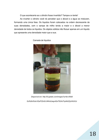 18
O que aconteceria se o cilindro fosse invertido? Tampe-o e tente!
Ao inverter o cilindro você irá perceber que o álcool e a água se misturam,
formando uma única fase. Os líquidos foram colocados na ordem decrescente de
suas densidades, com o xarope de milho tendo a maior e o álcool a menor
densidade de todos os líquidos. Os objetos sólidos irão flutuar apenas em um líquido
que apresente uma densidade maior que a sua.
Camada de líquidos
Disponível em: http://t3.gstatic.com/images?q=tbn:ANd9
GcRz6nRJkcVGaPCDvEn3WnbUwgx4GeT62rltJTqsNk2ZyhHlUh3c
 