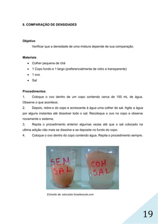 19
8. COMPARAÇÃO DE DENSIDADES
Objetivo
Verificar que a densidade de uma mistura depende de sua comparação.
Materiais
 Colher pequena de chá
 1 Copo fundo e 1 largo (preferencialmente de vidro e transparente)
 1 ovo
 Sal
Procedimentos
1. Coloque o ovo dentro de um copo contendo cerca de 150 mL de água.
Observe o que acontece;
2. Depois, retire-o do copo e acrescente à água uma colher de sal. Agite a água
por alguns instantes até dissolver todo o sal. Recoloque o ovo no copo e observe
novamente o sistema;
3. Repita o procedimento anterior algumas vezes até que o sal colocado na
ultima adição não mais se dissolve e se deposite no fundo do copo.
4. Coloque o ovo dentro do copo contendo água. Repita o procedimento sempre.
Extraído de: educador.brasilescola.com
 