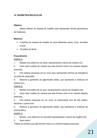 21
10. GEOMETRIA MOLECULAR
Objetivo
Utilizar esferas de massas de modelar para representar formas geométricas
de moléculas.
Materiais
 4 bastões de massas de modelar de cores diferentes (preta, cinza, vermelha
e azul)
 16 palitos de dente
Procedimento
PARTE A:
1. Modele uma esfera de cor preta, representando o átomo de carbono (C);
2. Insira nela 4 palitos de maneira que eles formem entre si os maiores ângulos
possíveis;
3. Fixe esferas pequenas de cor cinza (que representam átomos de hidrogênio)
na ponta de cada palito;
4. Observe a geometria do aglomerado obtido, que representa a molécula de
metano CH4.
PARTE B:
1. Modele uma esfera de cor azul, representando o átomo de nitrogênio (N);
2. Insira nela 4 palitos de maneira que eles formem entre si os maiores ângulos
possíveis;.
3. Fixe esferas pequenas de cor cinza na extremidade livre de três palitos,
deixando o quarto livre;
4. Observe a geometria do aglomerado obtido, que representa a molécula de
amônia (NH3).
PARTE C:
1. Modele uma esfera da cor vermelha representando o átomo de oxigênio (O);
2. Insira nela 4
Palitos de maneira que eles formem entre si os maiores ângulos possíveis;
 