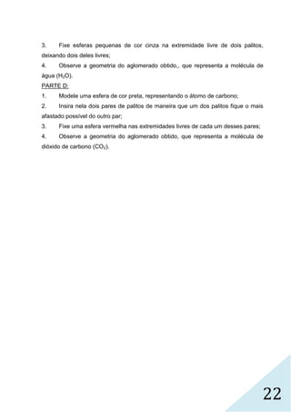 22
3. Fixe esferas pequenas de cor cinza na extremidade livre de dois palitos,
deixando dois deles livres;
4. Observe a geometria do aglomerado obtido,, que representa a molécula de
água (H2O).
PARTE D:
1. Modele uma esfera de cor preta, representando o átomo de carbono;
2. Insira nela dois pares de palitos de maneira que um dos palitos fique o mais
afastado possível do outro par;
3. Fixe uma esfera vermelha nas extremidades livres de cada um desses pares;
4. Observe a geometria do aglomerado obtido, que representa a molécula de
dióxido de carbono (CO2).
 