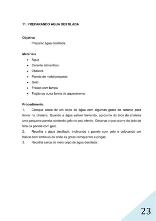 23
11. PREPARANDO ÁGUA DESTILADA
Objetivo
Preparar água destilada.
Materiais
 Água
 Corante alimentício
 Chaleira
 Panela de metal pequena
 Gelo
 Frasco com tampa
 Fogão ou outra forma de aquecimento
Procedimento
1. Coloque cerca de um copo de água com algumas gotas de corante para
ferver na chaleira. Quando a água estiver fervendo, aproxime do bico da chaleira
uma pequena panela contendo gelo no seu interior. Observe o que ocorre do lado de
fora da panela com gelo.
2. Recolha a água destilada, inclinando a panela com gelo e colocando um
frasco bem embaixo de onde as gotas começarem a pingar;
3. Recolha cerca de meio copo de água destilada.
 