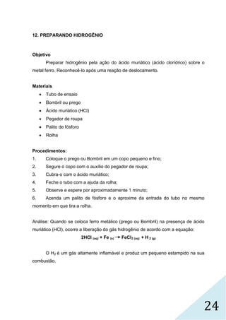24
12. PREPARANDO HIDROGÊNIO
Objetivo
Preparar hidrogênio pela ação do ácido muriático (ácido clorídrico) sobre o
metal ferro. Reconhecê-lo após uma reação de deslocamento.
Materiais
 Tubo de ensaio
 Bombril ou prego
 Ácido muriático (HCl)
 Pegador de roupa
 Palito de fósforo
 Rolha
Procedimentos:
1. Coloque o prego ou Bombril em um copo pequeno e fino;
2. Segure o copo com o auxílio do pegador de roupa;
3. Cubra-o com o ácido muriático;
4. Feche o tubo com a ajuda da rolha;
5. Observe e espere por aproximadamente 1 minuto;
6. Acenda um palito de fósforo e o aproxime da entrada do tubo no mesmo
momento em que tira a rolha.
Análise: Quando se coloca ferro metálico (prego ou Bombril) na presença de ácido
muriático (HCl), ocorre a liberação do gás hidrogênio de acordo com a equação:
2HCl (aq) + Fe (s) FeCl2 (aq) + H 2 (g)
O H2 é um gás altamente inflamável e produz um pequeno estampido na sua
combustão.
 